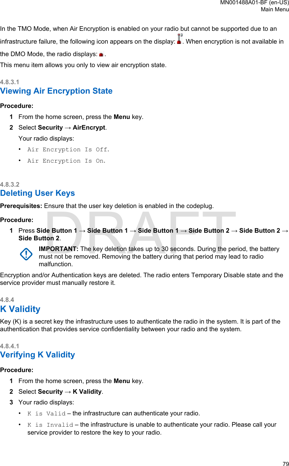 In the TMO Mode, when Air Encryption is enabled on your radio but cannot be supported due to aninfrastructure failure, the following icon appears on the display:  . When encryption is not available inthe DMO Mode, the radio displays:  .This menu item allows you only to view air encryption state.4.8.3.1Viewing Air Encryption StateProcedure:1From the home screen, press the Menu key.2Select Security → AirEncrypt.Your radio displays:•Air Encryption Is Off.•Air Encryption Is On.4.8.3.2Deleting User KeysPrerequisites: Ensure that the user key deletion is enabled in the codeplug.Procedure:1Press Side Button 1 → Side Button 1 → Side Button 1 → Side Button 2 → Side Button 2 →Side Button 2.IMPORTANT: The key deletion takes up to 30 seconds. During the period, the batterymust not be removed. Removing the battery during that period may lead to radiomalfunction.Encryption and/or Authentication keys are deleted. The radio enters Temporary Disable state and theservice provider must manually restore it.4.8.4K ValidityKey (K) is a secret key the infrastructure uses to authenticate the radio in the system. It is part of theauthentication that provides service confidentiality between your radio and the system.4.8.4.1Verifying K ValidityProcedure:1From the home screen, press the Menu key.2Select Security → K Validity.3Your radio displays:•K is Valid – the infrastructure can authenticate your radio.•K is Invalid – the infrastructure is unable to authenticate your radio. Please call yourservice provider to restore the key to your radio.MN001488A01-BF (en-US)Main Menu  79DRAFT