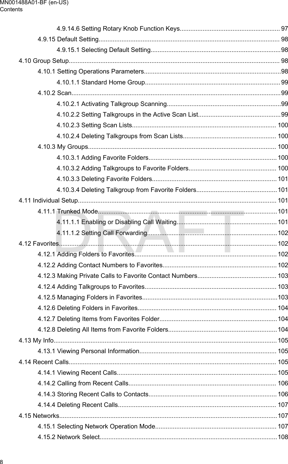 4.9.14.6 Setting Rotary Knob Function Keys......................................................... 974.9.15 Default Setting....................................................................................................... 984.9.15.1 Selecting Default Setting..........................................................................984.10 Group Setup........................................................................................................................ 984.10.1 Setting Operations Parameters..............................................................................984.10.1.1 Standard Home Group............................................................................. 994.10.2 Scan.......................................................................................................................994.10.2.1 Activating Talkgroup Scanning.................................................................994.10.2.2 Setting Talkgroups in the Active Scan List...............................................994.10.2.3 Setting Scan Lists.................................................................................. 1004.10.2.4 Deleting Talkgroups from Scan Lists..................................................... 1004.10.3 My Groups........................................................................................................... 1004.10.3.1 Adding Favorite Folders......................................................................... 1004.10.3.2 Adding Talkgroups to Favorite Folders.................................................. 1004.10.3.3 Deleting Favorite Folders....................................................................... 1014.10.3.4 Deleting Talkgroup from Favorite Folders..............................................1014.11 Individual Setup................................................................................................................. 1014.11.1 Trunked Mode......................................................................................................1014.11.1.1 Enabling or Disabling Call Waiting......................................................... 1014.11.1.2 Setting Call Forwarding..........................................................................1024.12 Favorites............................................................................................................................ 1024.12.1 Adding Folders to Favorites................................................................................. 1024.12.2 Adding Contact Numbers to Favorites................................................................. 1024.12.3 Making Private Calls to Favorite Contact Numbers............................................. 1034.12.4 Adding Talkgroups to Favorites........................................................................... 1034.12.5 Managing Folders in Favorites.............................................................................1034.12.6 Deleting Folders in Favorites............................................................................... 1044.12.7 Deleting Items from Favorites Folder...................................................................1044.12.8 Deleting All Items from Favorite Folders..............................................................1044.13 My Info............................................................................................................................... 1054.13.1 Viewing Personal Information.............................................................................. 1054.14 Recent Calls...................................................................................................................... 1054.14.1 Viewing Recent Calls........................................................................................... 1054.14.2 Calling from Recent Calls.................................................................................... 1064.14.3 Storing Recent Calls to Contacts......................................................................... 1064.14.4 Deleting Recent Calls.......................................................................................... 1074.15 Networks............................................................................................................................1074.15.1 Selecting Network Operation Mode..................................................................... 1074.15.2 Network Select.....................................................................................................108MN001488A01-BF (en-US)Contents8  DRAFT