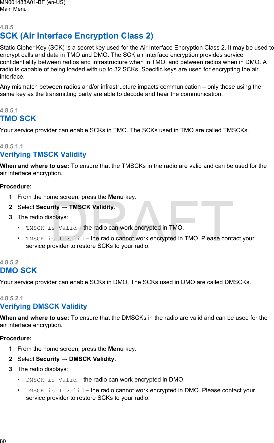 4.8.5SCK (Air Interface Encryption Class 2)Static Cipher Key (SCK) is a secret key used for the Air Interface Encryption Class 2. It may be used toencrypt calls and data in TMO and DMO. The SCK air interface encryption provides serviceconfidentiality between radios and infrastructure when in TMO, and between radios when in DMO. Aradio is capable of being loaded with up to 32 SCKs. Specific keys are used for encrypting the airinterface.Any mismatch between radios and/or infrastructure impacts communication – only those using thesame key as the transmitting party are able to decode and hear the communication.4.8.5.1TMO SCKYour service provider can enable SCKs in TMO. The SCKs used in TMO are called TMSCKs.4.8.5.1.1Verifying TMSCK ValidityWhen and where to use: To ensure that the TMSCKs in the radio are valid and can be used for theair interface encryption.Procedure:1From the home screen, press the Menu key.2Select Security → TMSCK Validity.3The radio displays:•TMSCK is Valid – the radio can work encrypted in TMO.•TMSCK is Invalid – the radio cannot work encrypted in TMO. Please contact yourservice provider to restore SCKs to your radio.4.8.5.2DMO SCKYour service provider can enable SCKs in DMO. The SCKs used in DMO are called DMSCKs.4.8.5.2.1Verifying DMSCK ValidityWhen and where to use: To ensure that the DMSCKs in the radio are valid and can be used for theair interface encryption.Procedure:1From the home screen, press the Menu key.2Select Security → DMSCK Validity.3The radio displays:•DMSCK is Valid – the radio can work encrypted in DMO.•DMSCK is Invalid – the radio cannot work encrypted in DMO. Please contact yourservice provider to restore SCKs to your radio.MN001488A01-BF (en-US)Main Menu80  DRAFT