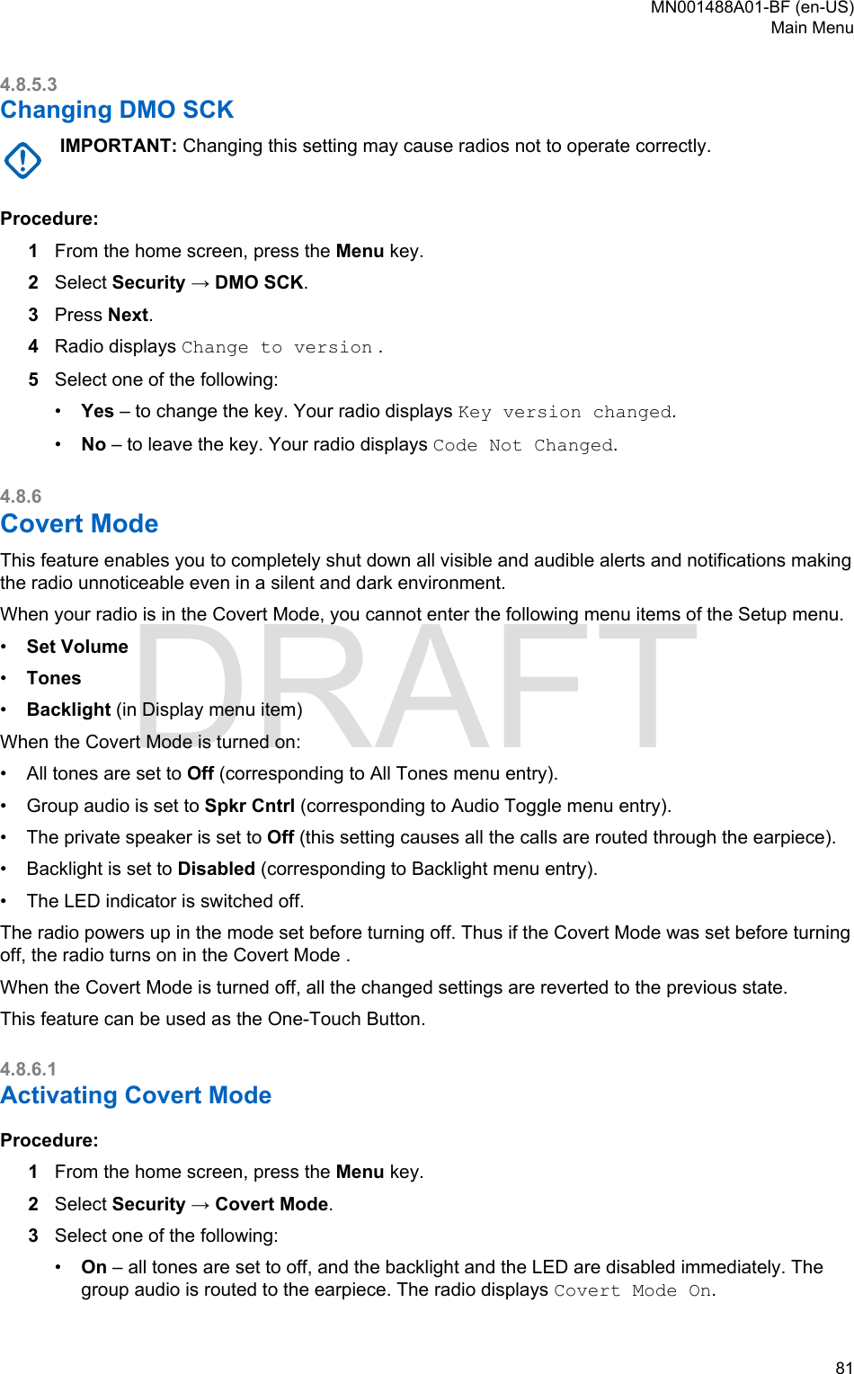 4.8.5.3Changing DMO SCKIMPORTANT: Changing this setting may cause radios not to operate correctly.Procedure:1From the home screen, press the Menu key.2Select Security → DMO SCK.3Press Next.4Radio displays Change to version .5Select one of the following:•Yes – to change the key. Your radio displays Key version changed.•No – to leave the key. Your radio displays Code Not Changed.4.8.6Covert ModeThis feature enables you to completely shut down all visible and audible alerts and notifications makingthe radio unnoticeable even in a silent and dark environment.When your radio is in the Covert Mode, you cannot enter the following menu items of the Setup menu.•Set Volume•Tones•Backlight (in Display menu item)When the Covert Mode is turned on:• All tones are set to Off (corresponding to All Tones menu entry).• Group audio is set to Spkr Cntrl (corresponding to Audio Toggle menu entry).• The private speaker is set to Off (this setting causes all the calls are routed through the earpiece).• Backlight is set to Disabled (corresponding to Backlight menu entry).• The LED indicator is switched off.The radio powers up in the mode set before turning off. Thus if the Covert Mode was set before turningoff, the radio turns on in the Covert Mode .When the Covert Mode is turned off, all the changed settings are reverted to the previous state.This feature can be used as the One-Touch Button.4.8.6.1Activating Covert ModeProcedure:1From the home screen, press the Menu key.2Select Security → Covert Mode.3Select one of the following:•On – all tones are set to off, and the backlight and the LED are disabled immediately. Thegroup audio is routed to the earpiece. The radio displays Covert Mode On.MN001488A01-BF (en-US)Main Menu  81DRAFT