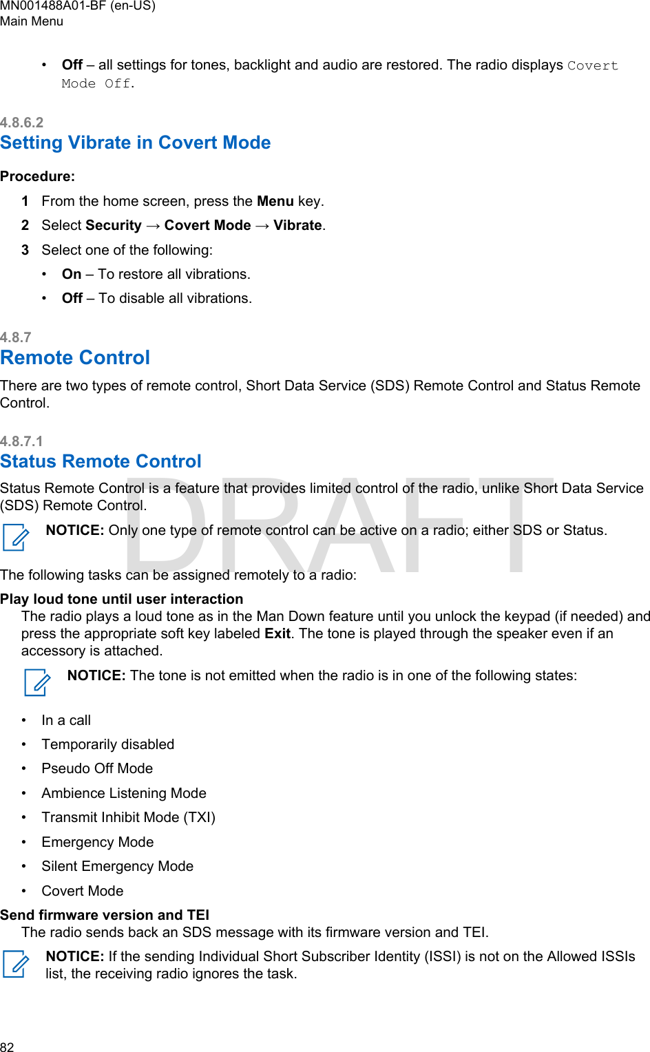 •Off – all settings for tones, backlight and audio are restored. The radio displays CovertMode Off.4.8.6.2Setting Vibrate in Covert ModeProcedure:1From the home screen, press the Menu key.2Select Security → Covert Mode → Vibrate.3Select one of the following:•On – To restore all vibrations.•Off – To disable all vibrations.4.8.7Remote ControlThere are two types of remote control, Short Data Service (SDS) Remote Control and Status RemoteControl.4.8.7.1Status Remote ControlStatus Remote Control is a feature that provides limited control of the radio, unlike Short Data Service(SDS) Remote Control.NOTICE: Only one type of remote control can be active on a radio; either SDS or Status.The following tasks can be assigned remotely to a radio:Play loud tone until user interactionThe radio plays a loud tone as in the Man Down feature until you unlock the keypad (if needed) andpress the appropriate soft key labeled Exit. The tone is played through the speaker even if anaccessory is attached.NOTICE: The tone is not emitted when the radio is in one of the following states:• In a call•Temporarily disabled• Pseudo Off Mode• Ambience Listening Mode• Transmit Inhibit Mode (TXI)• Emergency Mode• Silent Emergency Mode• Covert ModeSend firmware version and TEIThe radio sends back an SDS message with its firmware version and TEI.NOTICE: If the sending Individual Short Subscriber Identity (ISSI) is not on the Allowed ISSIslist, the receiving radio ignores the task.MN001488A01-BF (en-US)Main Menu82  DRAFT