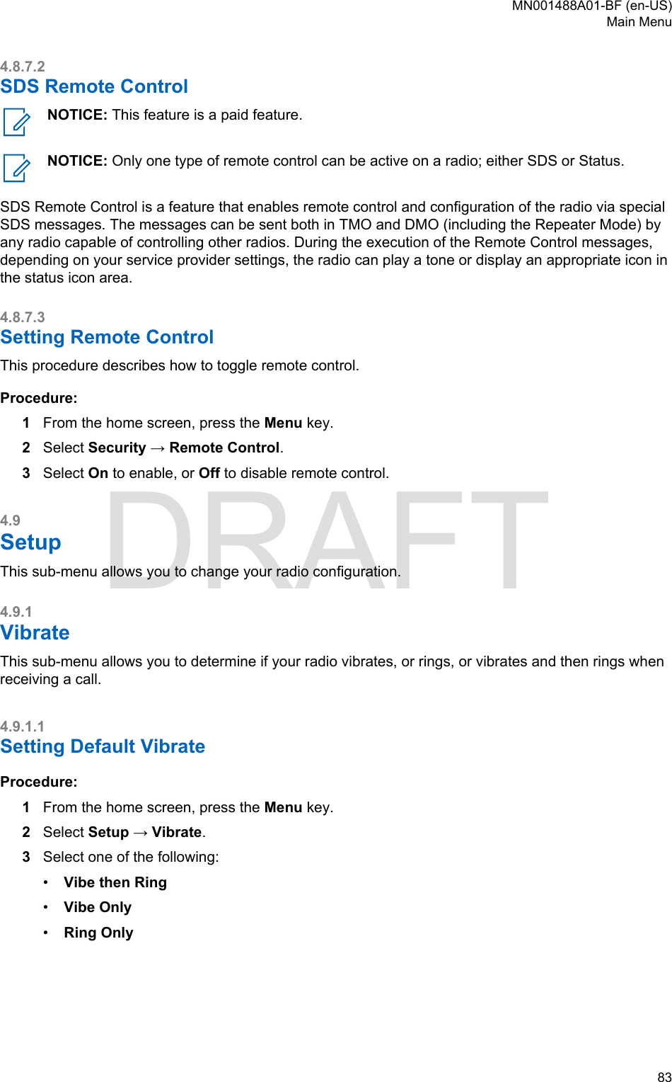 4.8.7.2SDS Remote ControlNOTICE: This feature is a paid feature.NOTICE: Only one type of remote control can be active on a radio; either SDS or Status.SDS Remote Control is a feature that enables remote control and configuration of the radio via specialSDS messages. The messages can be sent both in TMO and DMO (including the Repeater Mode) byany radio capable of controlling other radios. During the execution of the Remote Control messages,depending on your service provider settings, the radio can play a tone or display an appropriate icon inthe status icon area.4.8.7.3Setting Remote ControlThis procedure describes how to toggle remote control.Procedure:1From the home screen, press the Menu key.2Select Security → Remote Control.3Select On to enable, or Off to disable remote control.4.9SetupThis sub-menu allows you to change your radio configuration.4.9.1VibrateThis sub-menu allows you to determine if your radio vibrates, or rings, or vibrates and then rings whenreceiving a call.4.9.1.1Setting Default VibrateProcedure:1From the home screen, press the Menu key.2Select Setup → Vibrate.3Select one of the following:•Vibe then Ring•Vibe Only•Ring OnlyMN001488A01-BF (en-US)Main Menu  83DRAFT