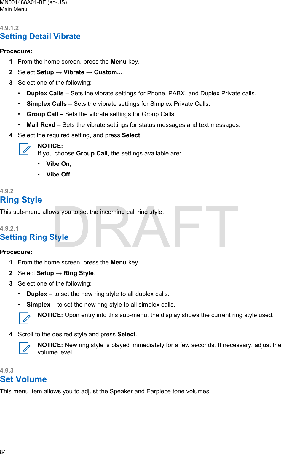 4.9.1.2Setting Detail VibrateProcedure:1From the home screen, press the Menu key.2Select Setup → Vibrate → Custom....3Select one of the following:•Duplex Calls – Sets the vibrate settings for Phone, PABX, and Duplex Private calls.•Simplex Calls – Sets the vibrate settings for Simplex Private Calls.•Group Call – Sets the vibrate settings for Group Calls.•Mail Rcvd – Sets the vibrate settings for status messages and text messages.4Select the required setting, and press Select.NOTICE:If you choose Group Call, the settings available are:•Vibe On,•Vibe Off.4.9.2Ring StyleThis sub-menu allows you to set the incoming call ring style.4.9.2.1Setting Ring StyleProcedure:1From the home screen, press the Menu key.2Select Setup → Ring Style.3Select one of the following:•Duplex – to set the new ring style to all duplex calls.•Simplex – to set the new ring style to all simplex calls.NOTICE: Upon entry into this sub-menu, the display shows the current ring style used.4Scroll to the desired style and press Select.NOTICE: New ring style is played immediately for a few seconds. If necessary, adjust thevolume level.4.9.3Set VolumeThis menu item allows you to adjust the Speaker and Earpiece tone volumes.MN001488A01-BF (en-US)Main Menu84  DRAFT