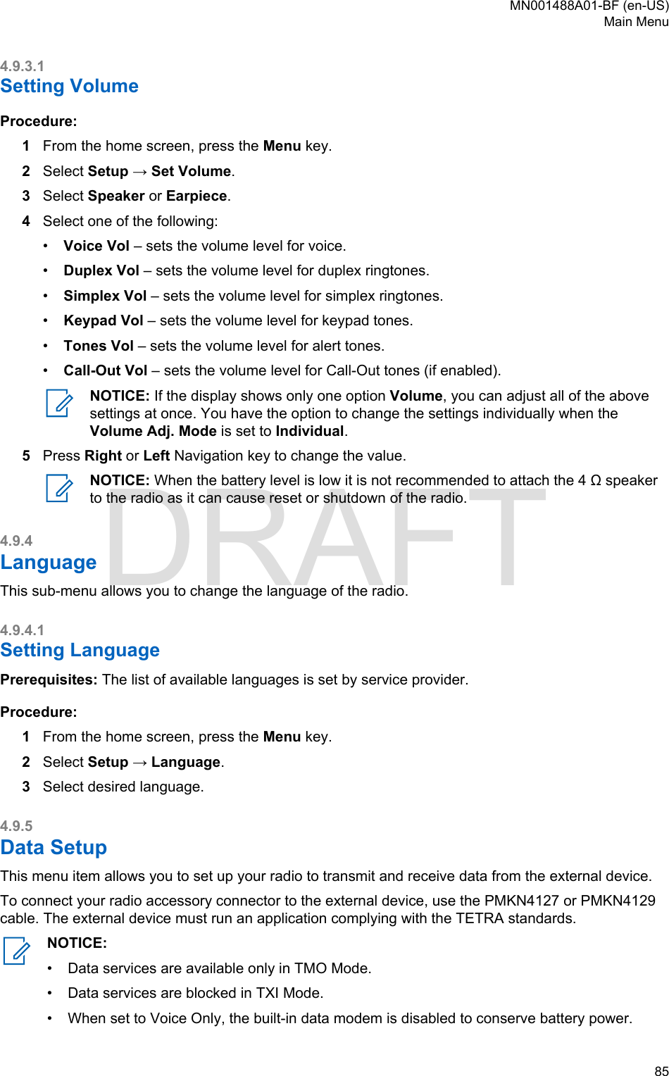 4.9.3.1Setting VolumeProcedure:1From the home screen, press the Menu key.2Select Setup → Set Volume.3Select Speaker or Earpiece.4Select one of the following:•Voice Vol – sets the volume level for voice.•Duplex Vol – sets the volume level for duplex ringtones.•Simplex Vol – sets the volume level for simplex ringtones.•Keypad Vol – sets the volume level for keypad tones.•Tones Vol – sets the volume level for alert tones.•Call-Out Vol – sets the volume level for Call-Out tones (if enabled).NOTICE: If the display shows only one option Volume, you can adjust all of the abovesettings at once. You have the option to change the settings individually when theVolume Adj. Mode is set to Individual.5Press Right or Left Navigation key to change the value.NOTICE: When the battery level is low it is not recommended to attach the 4 Ω speakerto the radio as it can cause reset or shutdown of the radio.4.9.4LanguageThis sub-menu allows you to change the language of the radio.4.9.4.1Setting LanguagePrerequisites: The list of available languages is set by service provider.Procedure:1From the home screen, press the Menu key.2Select Setup → Language.3Select desired language.4.9.5Data SetupThis menu item allows you to set up your radio to transmit and receive data from the external device.To connect your radio accessory connector to the external device, use the PMKN4127 or PMKN4129cable. The external device must run an application complying with the TETRA standards.NOTICE:•Data services are available only in TMO Mode.• Data services are blocked in TXI Mode.• When set to Voice Only, the built-in data modem is disabled to conserve battery power.MN001488A01-BF (en-US)Main Menu  85DRAFT