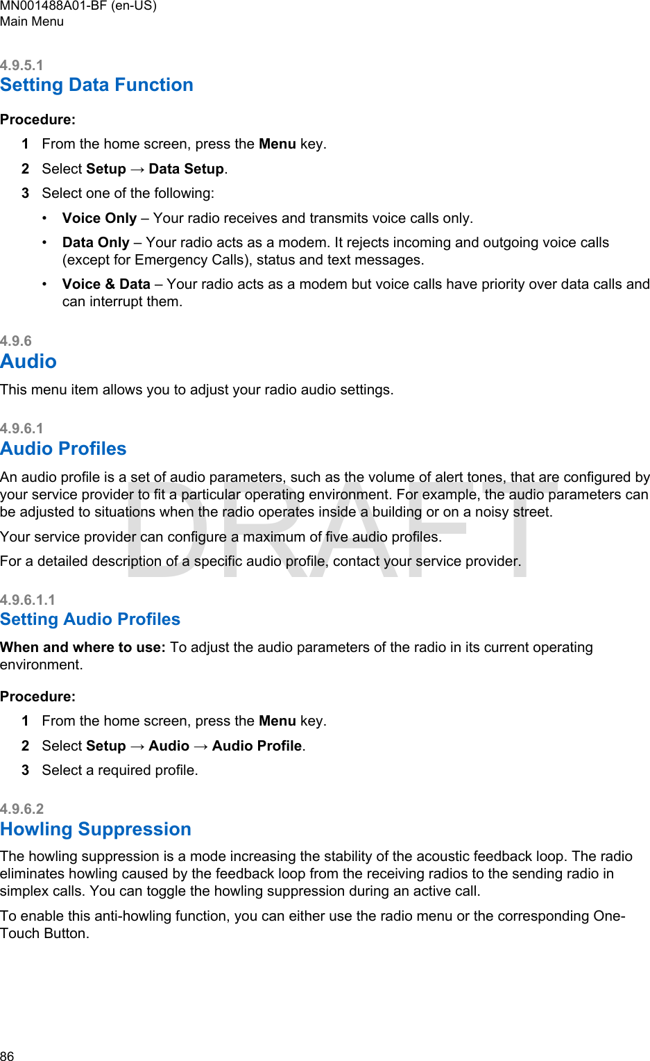 4.9.5.1Setting Data FunctionProcedure:1From the home screen, press the Menu key.2Select Setup → Data Setup.3Select one of the following:•Voice Only – Your radio receives and transmits voice calls only.•Data Only – Your radio acts as a modem. It rejects incoming and outgoing voice calls(except for Emergency Calls), status and text messages.•Voice &amp; Data – Your radio acts as a modem but voice calls have priority over data calls andcan interrupt them.4.9.6AudioThis menu item allows you to adjust your radio audio settings.4.9.6.1Audio ProfilesAn audio profile is a set of audio parameters, such as the volume of alert tones, that are configured byyour service provider to fit a particular operating environment. For example, the audio parameters canbe adjusted to situations when the radio operates inside a building or on a noisy street.Your service provider can configure a maximum of five audio profiles.For a detailed description of a specific audio profile, contact your service provider.4.9.6.1.1Setting Audio ProfilesWhen and where to use: To adjust the audio parameters of the radio in its current operatingenvironment.Procedure:1From the home screen, press the Menu key.2Select Setup → Audio → Audio Profile.3Select a required profile.4.9.6.2Howling SuppressionThe howling suppression is a mode increasing the stability of the acoustic feedback loop. The radioeliminates howling caused by the feedback loop from the receiving radios to the sending radio insimplex calls. You can toggle the howling suppression during an active call.To enable this anti-howling function, you can either use the radio menu or the corresponding One-Touch Button.MN001488A01-BF (en-US)Main Menu86  DRAFT