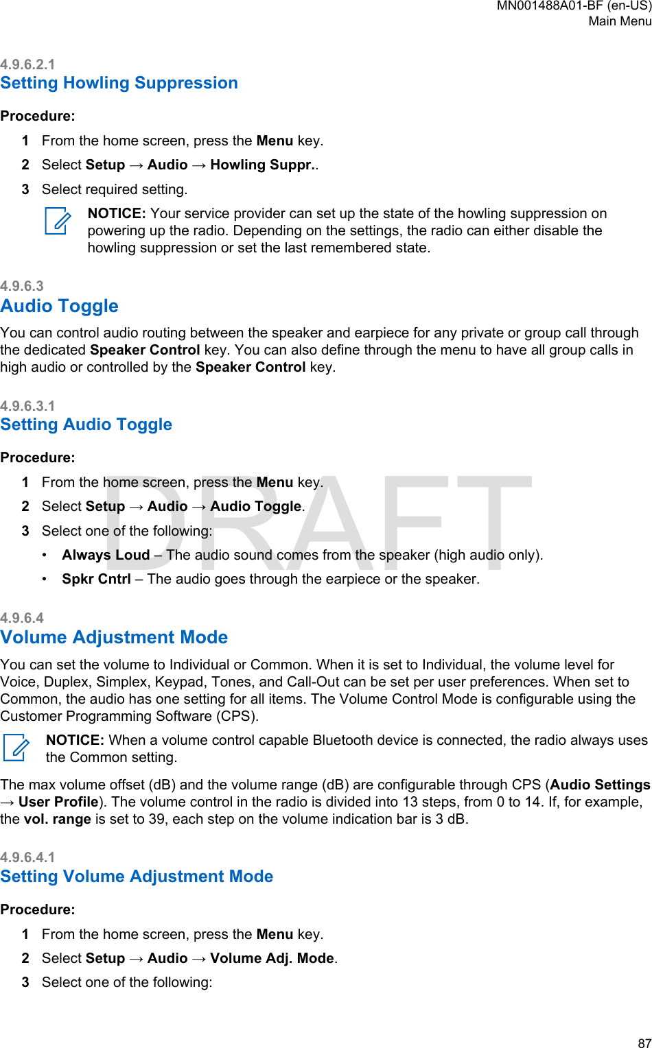 4.9.6.2.1Setting Howling SuppressionProcedure:1From the home screen, press the Menu key.2Select Setup → Audio → Howling Suppr..3Select required setting.NOTICE: Your service provider can set up the state of the howling suppression onpowering up the radio. Depending on the settings, the radio can either disable thehowling suppression or set the last remembered state.4.9.6.3Audio ToggleYou can control audio routing between the speaker and earpiece for any private or group call throughthe dedicated Speaker Control key. You can also define through the menu to have all group calls inhigh audio or controlled by the Speaker Control key.4.9.6.3.1Setting Audio ToggleProcedure:1From the home screen, press the Menu key.2Select Setup → Audio → Audio Toggle.3Select one of the following:•Always Loud – The audio sound comes from the speaker (high audio only).•Spkr Cntrl – The audio goes through the earpiece or the speaker.4.9.6.4Volume Adjustment ModeYou can set the volume to Individual or Common. When it is set to Individual, the volume level forVoice, Duplex, Simplex, Keypad, Tones, and Call-Out can be set per user preferences. When set toCommon, the audio has one setting for all items. The Volume Control Mode is configurable using theCustomer Programming Software (CPS).NOTICE: When a volume control capable Bluetooth device is connected, the radio always usesthe Common setting.The max volume offset (dB) and the volume range (dB) are configurable through CPS (Audio Settings→ User Profile). The volume control in the radio is divided into 13 steps, from 0 to 14. If, for example,the vol. range is set to 39, each step on the volume indication bar is 3 dB.4.9.6.4.1Setting Volume Adjustment ModeProcedure:1From the home screen, press the Menu key.2Select Setup → Audio → Volume Adj. Mode.3Select one of the following:MN001488A01-BF (en-US)Main Menu  87DRAFT