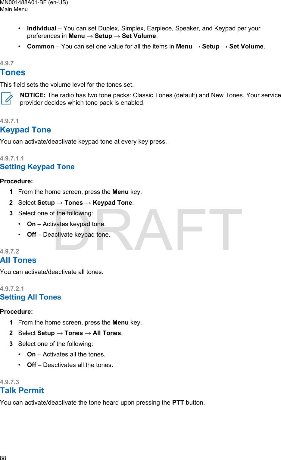 •Individual – You can set Duplex, Simplex, Earpiece, Speaker, and Keypad per yourpreferences in Menu → Setup → Set Volume.•Common – You can set one value for all the items in Menu → Setup → Set Volume.4.9.7TonesThis field sets the volume level for the tones set.NOTICE: The radio has two tone packs: Classic Tones (default) and New Tones. Your serviceprovider decides which tone pack is enabled.4.9.7.1Keypad ToneYou can activate/deactivate keypad tone at every key press.4.9.7.1.1Setting Keypad ToneProcedure:1From the home screen, press the Menu key.2Select Setup → Tones → Keypad Tone.3Select one of the following:•On – Activates keypad tone.•Off – Deactivate keypad tone.4.9.7.2All TonesYou can activate/deactivate all tones.4.9.7.2.1Setting All TonesProcedure:1From the home screen, press the Menu key.2Select Setup → Tones → All Tones.3Select one of the following:•On – Activates all the tones.•Off – Deactivates all the tones.4.9.7.3Talk PermitYou can activate/deactivate the tone heard upon pressing the PTT button.MN001488A01-BF (en-US)Main Menu88  DRAFT