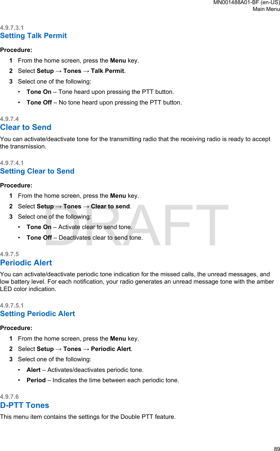 4.9.7.3.1Setting Talk PermitProcedure:1From the home screen, press the Menu key.2Select Setup → Tones → Talk Permit.3Select one of the following:•Tone On – Tone heard upon pressing the PTT button.•Tone Off – No tone heard upon pressing the PTT button.4.9.7.4Clear to SendYou can activate/deactivate tone for the transmitting radio that the receiving radio is ready to acceptthe transmission.4.9.7.4.1Setting Clear to SendProcedure:1From the home screen, press the Menu key.2Select Setup → Tones → Clear to send.3Select one of the following:•Tone On – Activate clear to send tone.•Tone Off – Deactivates clear to send tone.4.9.7.5Periodic AlertYou can activate/deactivate periodic tone indication for the missed calls, the unread messages, andlow battery level. For each notification, your radio generates an unread message tone with the amberLED color indication.4.9.7.5.1Setting Periodic AlertProcedure:1From the home screen, press the Menu key.2Select Setup → Tones → Periodic Alert.3Select one of the following:•Alert – Activates/deactivates periodic tone.•Period – Indicates the time between each periodic tone.4.9.7.6D-PTT TonesThis menu item contains the settings for the Double PTT feature.MN001488A01-BF (en-US)Main Menu  89DRAFT