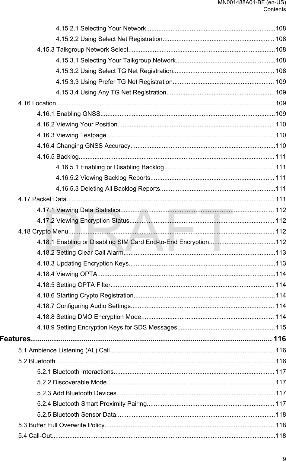 4.15.2.1 Selecting Your Network..........................................................................1084.15.2.2 Using Select Net Registration................................................................ 1084.15.3 Talkgroup Network Select....................................................................................1084.15.3.1 Selecting Your Talkgroup Network.........................................................1084.15.3.2 Using Select TG Net Registration.......................................................... 1084.15.3.3 Using Prefer TG Net Registration.......................................................... 1094.15.3.4 Using Any TG Net Registration.............................................................. 1094.16 Location............................................................................................................................. 1094.16.1 Enabling GNSS....................................................................................................1094.16.2 Viewing Your Position.......................................................................................... 1104.16.3 Viewing Testpage................................................................................................ 1104.16.4 Changing GNSS Accuracy...................................................................................1104.16.5 Backlog................................................................................................................ 1114.16.5.1 Enabling or Disabling Backlog............................................................... 1114.16.5.2 Viewing Backlog Reports....................................................................... 1114.16.5.3 Deleting All Backlog Reports..................................................................1114.17 Packet Data....................................................................................................................... 1114.17.1 Viewing Data Statistics........................................................................................ 1124.17.2 Viewing Encryption Status................................................................................... 1124.18 Crypto Menu...................................................................................................................... 1124.18.1 Enabling or Disabling SIM Card End-to-End Encryption......................................1124.18.2 Setting Clear Call Alarm.......................................................................................1134.18.3 Updating Encryption Keys....................................................................................1134.18.4 Viewing OPTA......................................................................................................1144.18.5 Setting OPTA Filter.............................................................................................. 1144.18.6 Starting Crypto Registration.................................................................................1144.18.7 Configuring Audio Settings.................................................................................. 1144.18.8 Setting DMO Encryption Mode............................................................................ 1144.18.9 Setting Encryption Keys for SDS Messages........................................................115Features................................................................................................................... 1165.1 Ambience Listening (AL) Call.............................................................................................. 1165.2 Bluetooth..............................................................................................................................1165.2.1 Bluetooth Interactions............................................................................................ 1175.2.2 Discoverable Mode................................................................................................ 1175.2.3 Add Bluetooth Devices...........................................................................................1175.2.4 Bluetooth Smart Proximity Pairing......................................................................... 1175.2.5 Bluetooth Sensor Data...........................................................................................1185.3 Buffer Full Overwrite Policy................................................................................................. 1185.4 Call-Out................................................................................................................................118MN001488A01-BF (en-US)Contents  9DRAFT