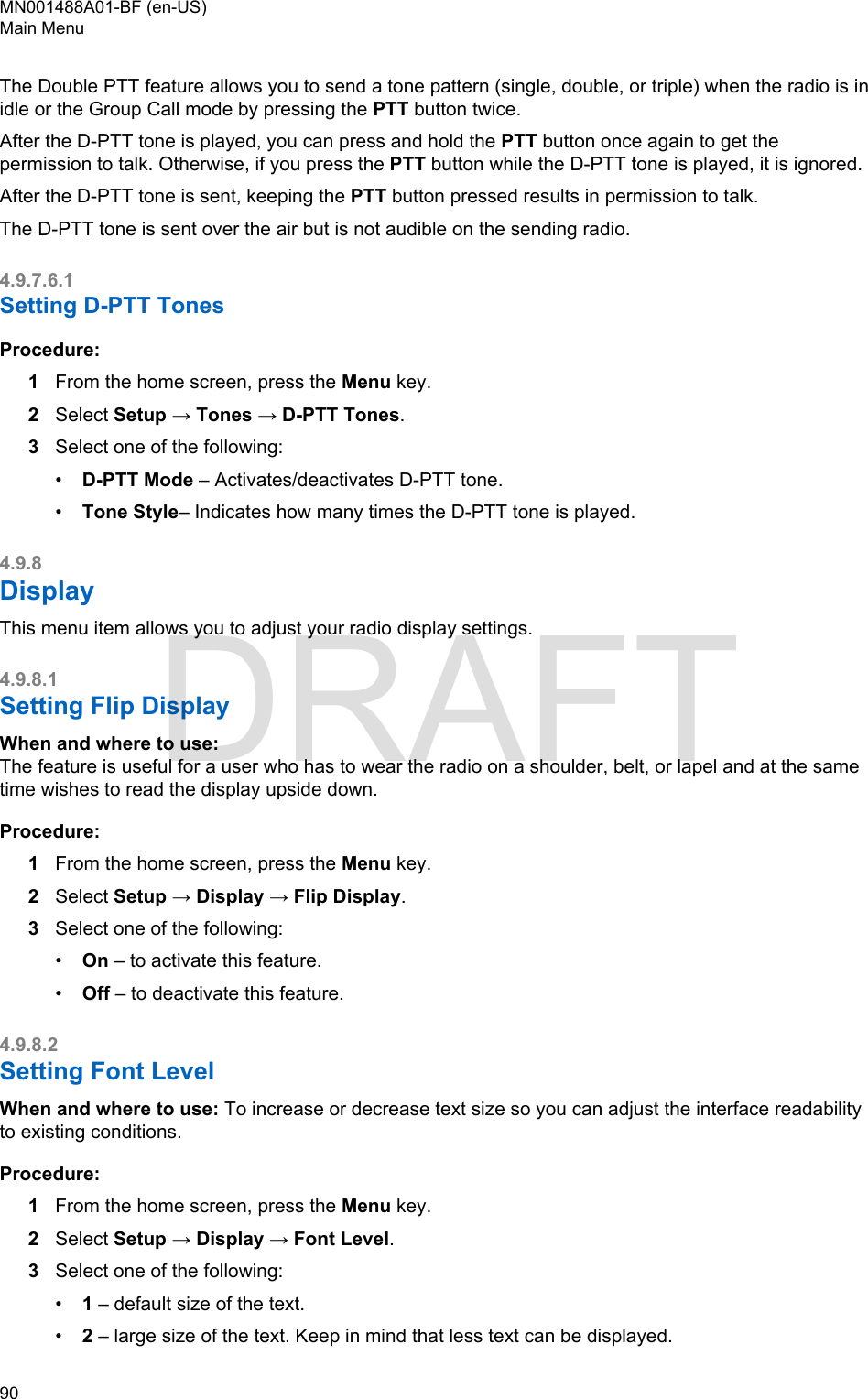 The Double PTT feature allows you to send a tone pattern (single, double, or triple) when the radio is inidle or the Group Call mode by pressing the PTT button twice.After the D-PTT tone is played, you can press and hold the PTT button once again to get thepermission to talk. Otherwise, if you press the PTT button while the D-PTT tone is played, it is ignored.After the D-PTT tone is sent, keeping the PTT button pressed results in permission to talk.The D-PTT tone is sent over the air but is not audible on the sending radio.4.9.7.6.1Setting D-PTT TonesProcedure:1From the home screen, press the Menu key.2Select Setup → Tones → D-PTT Tones.3Select one of the following:•D-PTT Mode – Activates/deactivates D-PTT tone.•Tone Style– Indicates how many times the D-PTT tone is played.4.9.8DisplayThis menu item allows you to adjust your radio display settings.4.9.8.1Setting Flip DisplayWhen and where to use:The feature is useful for a user who has to wear the radio on a shoulder, belt, or lapel and at the sametime wishes to read the display upside down.Procedure:1From the home screen, press the Menu key.2Select Setup → Display → Flip Display.3Select one of the following:•On – to activate this feature.•Off – to deactivate this feature.4.9.8.2Setting Font LevelWhen and where to use: To increase or decrease text size so you can adjust the interface readabilityto existing conditions.Procedure:1From the home screen, press the Menu key.2Select Setup → Display → Font Level.3Select one of the following:•1 – default size of the text.•2 – large size of the text. Keep in mind that less text can be displayed.MN001488A01-BF (en-US)Main Menu90  DRAFT