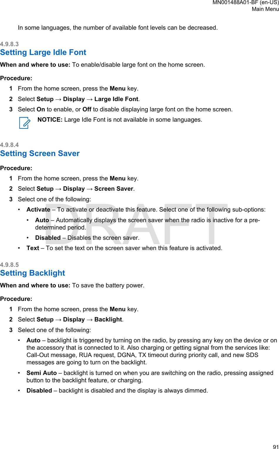 In some languages, the number of available font levels can be decreased.4.9.8.3Setting Large Idle FontWhen and where to use: To enable/disable large font on the home screen.Procedure:1From the home screen, press the Menu key.2Select Setup → Display → Large Idle Font.3Select On to enable, or Off to disable displaying large font on the home screen.NOTICE: Large Idle Font is not available in some languages.4.9.8.4Setting Screen SaverProcedure:1From the home screen, press the Menu key.2Select Setup → Display → Screen Saver.3Select one of the following:•Activate – To activate or deactivate this feature. Select one of the following sub-options:•Auto – Automatically displays the screen saver when the radio is inactive for a pre-determined period.•Disabled – Disables the screen saver.•Text – To set the text on the screen saver when this feature is activated.4.9.8.5Setting BacklightWhen and where to use: To save the battery power.Procedure:1From the home screen, press the Menu key.2Select Setup → Display → Backlight.3Select one of the following:•Auto – backlight is triggered by turning on the radio, by pressing any key on the device or onthe accessory that is connected to it. Also charging or getting signal from the services like:Call-Out message, RUA request, DGNA, TX timeout during priority call, and new SDSmessages are going to turn on the backlight.•Semi Auto – backlight is turned on when you are switching on the radio, pressing assignedbutton to the backlight feature, or charging.•Disabled – backlight is disabled and the display is always dimmed.MN001488A01-BF (en-US)Main Menu  91DRAFT