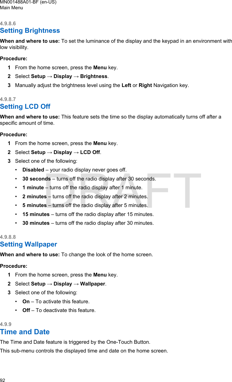4.9.8.6Setting BrightnessWhen and where to use: To set the luminance of the display and the keypad in an environment withlow visibility.Procedure:1From the home screen, press the Menu key.2Select Setup → Display → Brightness.3Manually adjust the brightness level using the Left or Right Navigation key.4.9.8.7Setting LCD OffWhen and where to use: This feature sets the time so the display automatically turns off after aspecific amount of time.Procedure:1From the home screen, press the Menu key.2Select Setup → Display → LCD Off.3Select one of the following:•Disabled – your radio display never goes off.•30 seconds – turns off the radio display after 30 seconds.•1 minute – turns off the radio display after 1 minute.•2 minutes – turns off the radio display after 2 minutes.•5 minutes – turns off the radio display after 5 minutes.•15 minutes – turns off the radio display after 15 minutes.•30 minutes – turns off the radio display after 30 minutes.4.9.8.8Setting WallpaperWhen and where to use: To change the look of the home screen.Procedure:1From the home screen, press the Menu key.2Select Setup → Display → Wallpaper.3Select one of the following:•On – To activate this feature.•Off – To deactivate this feature.4.9.9Time and DateThe Time and Date feature is triggered by the One-Touch Button.This sub-menu controls the displayed time and date on the home screen.MN001488A01-BF (en-US)Main Menu92  DRAFT