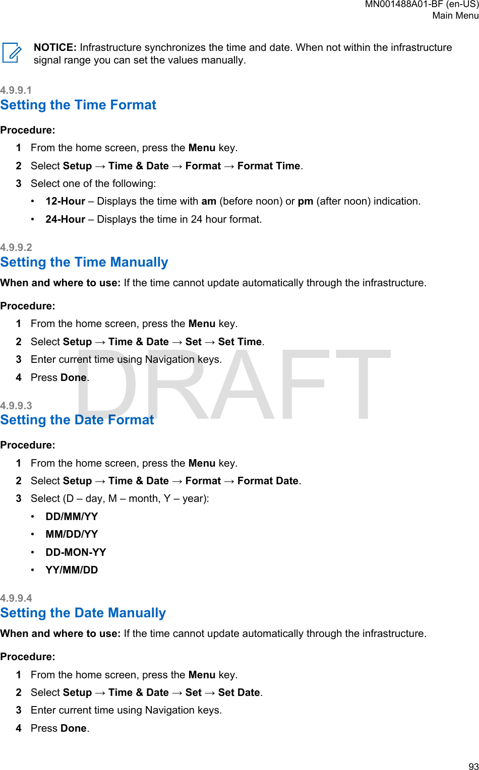 NOTICE: Infrastructure synchronizes the time and date. When not within the infrastructuresignal range you can set the values manually.4.9.9.1Setting the Time FormatProcedure:1From the home screen, press the Menu key.2Select Setup → Time &amp; Date → Format → Format Time.3Select one of the following:•12-Hour – Displays the time with am (before noon) or pm (after noon) indication.•24-Hour – Displays the time in 24 hour format.4.9.9.2Setting the Time ManuallyWhen and where to use: If the time cannot update automatically through the infrastructure.Procedure:1From the home screen, press the Menu key.2Select Setup → Time &amp; Date → Set → Set Time.3Enter current time using Navigation keys.4Press Done.4.9.9.3Setting the Date FormatProcedure:1From the home screen, press the Menu key.2Select Setup → Time &amp; Date → Format → Format Date.3Select (D – day, M – month, Y – year):•DD/MM/YY•MM/DD/YY•DD-MON-YY•YY/MM/DD4.9.9.4Setting the Date ManuallyWhen and where to use: If the time cannot update automatically through the infrastructure.Procedure:1From the home screen, press the Menu key.2Select Setup → Time &amp; Date → Set → Set Date.3Enter current time using Navigation keys.4Press Done.MN001488A01-BF (en-US)Main Menu  93DRAFT