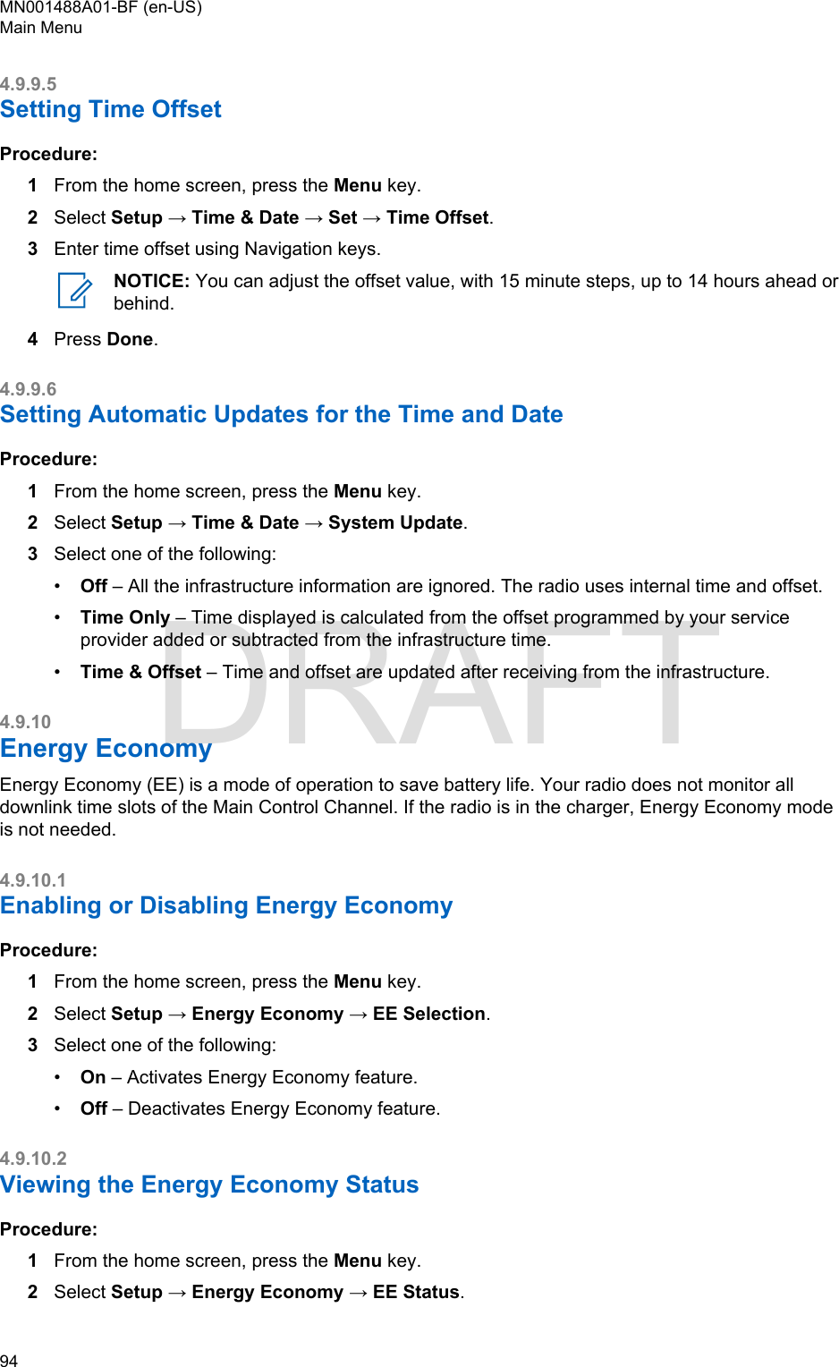 4.9.9.5Setting Time OffsetProcedure:1From the home screen, press the Menu key.2Select Setup → Time &amp; Date → Set → Time Offset.3Enter time offset using Navigation keys.NOTICE: You can adjust the offset value, with 15 minute steps, up to 14 hours ahead orbehind.4Press Done.4.9.9.6Setting Automatic Updates for the Time and Date Procedure:1From the home screen, press the Menu key.2Select Setup → Time &amp; Date → System Update.3Select one of the following:•Off – All the infrastructure information are ignored. The radio uses internal time and offset.•Time Only – Time displayed is calculated from the offset programmed by your serviceprovider added or subtracted from the infrastructure time.•Time &amp; Offset – Time and offset are updated after receiving from the infrastructure.4.9.10Energy EconomyEnergy Economy (EE) is a mode of operation to save battery life. Your radio does not monitor alldownlink time slots of the Main Control Channel. If the radio is in the charger, Energy Economy modeis not needed.4.9.10.1Enabling or Disabling Energy EconomyProcedure:1From the home screen, press the Menu key.2Select Setup → Energy Economy → EE Selection.3Select one of the following:•On – Activates Energy Economy feature.•Off – Deactivates Energy Economy feature.4.9.10.2Viewing the Energy Economy StatusProcedure:1From the home screen, press the Menu key.2Select Setup → Energy Economy → EE Status.MN001488A01-BF (en-US)Main Menu94  DRAFT