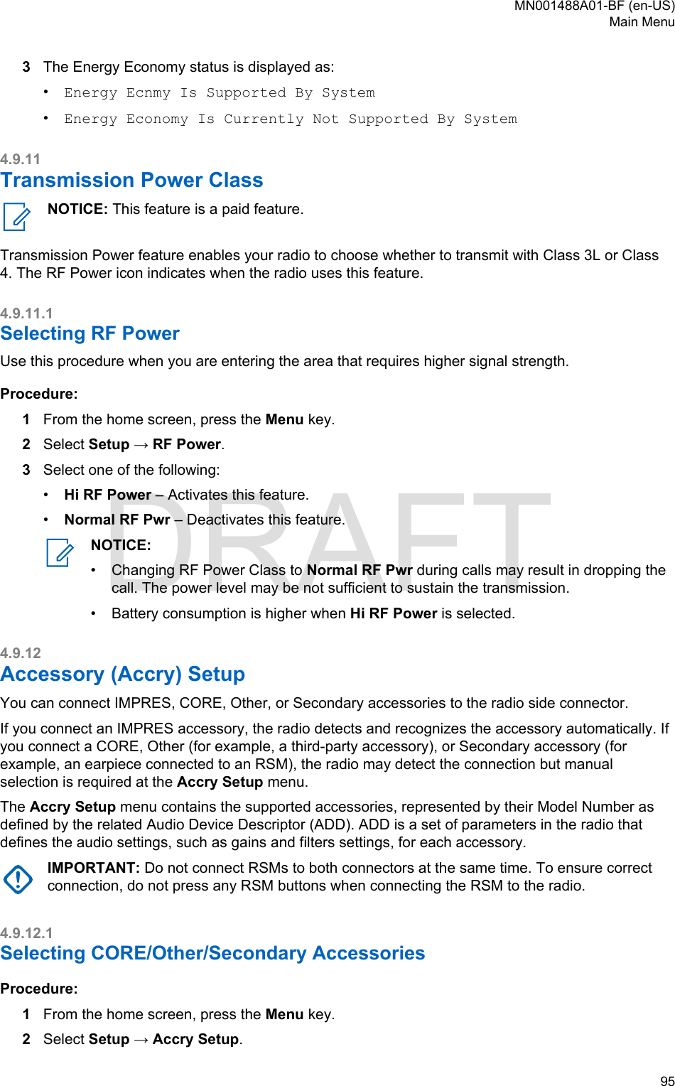 3The Energy Economy status is displayed as:•Energy Ecnmy Is Supported By System•Energy Economy Is Currently Not Supported By System4.9.11Transmission Power ClassNOTICE: This feature is a paid feature.Transmission Power feature enables your radio to choose whether to transmit with Class 3L or Class4. The RF Power icon indicates when the radio uses this feature.4.9.11.1Selecting RF PowerUse this procedure when you are entering the area that requires higher signal strength.Procedure:1From the home screen, press the Menu key.2Select Setup → RF Power.3Select one of the following:•Hi RF Power – Activates this feature.•Normal RF Pwr – Deactivates this feature.NOTICE:•Changing RF Power Class to Normal RF Pwr during calls may result in dropping thecall. The power level may be not sufficient to sustain the transmission.• Battery consumption is higher when Hi RF Power is selected.4.9.12Accessory (Accry) SetupYou can connect IMPRES, CORE, Other, or Secondary accessories to the radio side connector.If you connect an IMPRES accessory, the radio detects and recognizes the accessory automatically. Ifyou connect a CORE, Other (for example, a third-party accessory), or Secondary accessory (forexample, an earpiece connected to an RSM), the radio may detect the connection but manualselection is required at the Accry Setup menu.The Accry Setup menu contains the supported accessories, represented by their Model Number asdefined by the related Audio Device Descriptor (ADD). ADD is a set of parameters in the radio thatdefines the audio settings, such as gains and filters settings, for each accessory.IMPORTANT: Do not connect RSMs to both connectors at the same time. To ensure correctconnection, do not press any RSM buttons when connecting the RSM to the radio.4.9.12.1Selecting CORE/Other/Secondary AccessoriesProcedure:1From the home screen, press the Menu key.2Select Setup → Accry Setup.MN001488A01-BF (en-US)Main Menu  95DRAFT