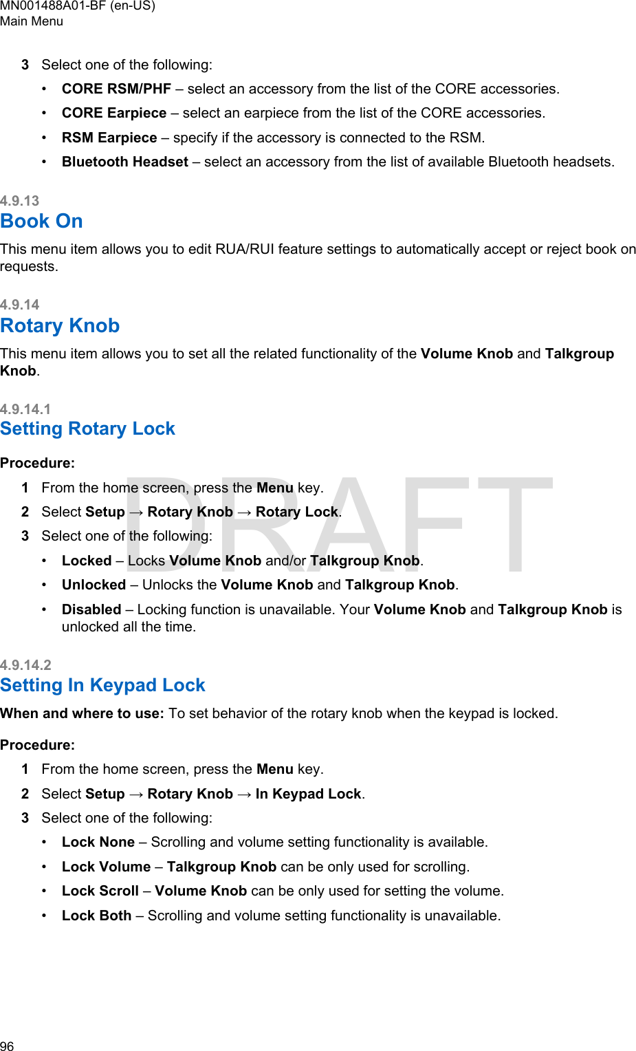 3Select one of the following:•CORE RSM/PHF – select an accessory from the list of the CORE accessories.•CORE Earpiece – select an earpiece from the list of the CORE accessories.•RSM Earpiece – specify if the accessory is connected to the RSM.•Bluetooth Headset – select an accessory from the list of available Bluetooth headsets.4.9.13Book OnThis menu item allows you to edit RUA/RUI feature settings to automatically accept or reject book onrequests.4.9.14Rotary KnobThis menu item allows you to set all the related functionality of the Volume Knob and TalkgroupKnob.4.9.14.1Setting Rotary LockProcedure:1From the home screen, press the Menu key.2Select Setup → Rotary Knob → Rotary Lock.3Select one of the following:•Locked – Locks Volume Knob and/or Talkgroup Knob.•Unlocked – Unlocks the Volume Knob and Talkgroup Knob.•Disabled – Locking function is unavailable. Your Volume Knob and Talkgroup Knob isunlocked all the time.4.9.14.2Setting In Keypad LockWhen and where to use: To set behavior of the rotary knob when the keypad is locked.Procedure:1From the home screen, press the Menu key.2Select Setup → Rotary Knob → In Keypad Lock.3Select one of the following:•Lock None – Scrolling and volume setting functionality is available.•Lock Volume – Talkgroup Knob can be only used for scrolling.•Lock Scroll – Volume Knob can be only used for setting the volume.•Lock Both – Scrolling and volume setting functionality is unavailable.MN001488A01-BF (en-US)Main Menu96  DRAFT