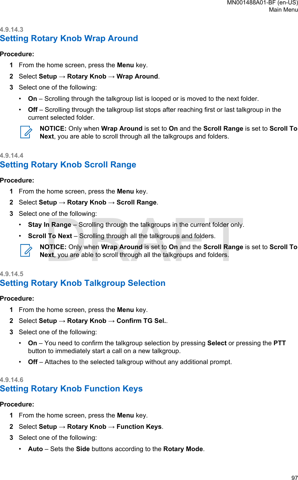 4.9.14.3Setting Rotary Knob Wrap AroundProcedure:1From the home screen, press the Menu key.2Select Setup → Rotary Knob → Wrap Around.3Select one of the following:•On – Scrolling through the talkgroup list is looped or is moved to the next folder.•Off – Scrolling through the talkgroup list stops after reaching first or last talkgroup in thecurrent selected folder.NOTICE: Only when Wrap Around is set to On and the Scroll Range is set to Scroll ToNext, you are able to scroll through all the talkgroups and folders.4.9.14.4Setting Rotary Knob Scroll RangeProcedure:1From the home screen, press the Menu key.2Select Setup → Rotary Knob → Scroll Range.3Select one of the following:•Stay In Range – Scrolling through the talkgroups in the current folder only.•Scroll To Next – Scrolling through all the talkgroups and folders.NOTICE: Only when Wrap Around is set to On and the Scroll Range is set to Scroll ToNext, you are able to scroll through all the talkgroups and folders.4.9.14.5Setting Rotary Knob Talkgroup SelectionProcedure:1From the home screen, press the Menu key.2Select Setup → Rotary Knob → Confirm TG Sel..3Select one of the following:•On – You need to confirm the talkgroup selection by pressing Select or pressing the PTTbutton to immediately start a call on a new talkgroup.•Off – Attaches to the selected talkgroup without any additional prompt.4.9.14.6Setting Rotary Knob Function KeysProcedure:1From the home screen, press the Menu key.2Select Setup → Rotary Knob → Function Keys.3Select one of the following:•Auto – Sets the Side buttons according to the Rotary Mode.MN001488A01-BF (en-US)Main Menu  97DRAFT