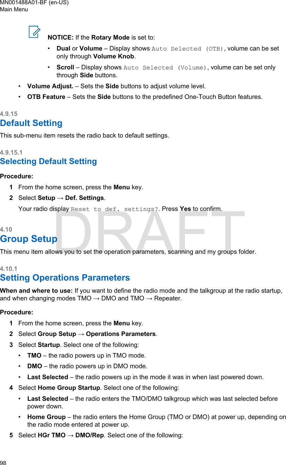 NOTICE: If the Rotary Mode is set to:•Dual or Volume – Display shows Auto Selected (OTB), volume can be setonly through Volume Knob.•Scroll – Display shows Auto Selected (Volume), volume can be set onlythrough Side buttons.•Volume Adjust. – Sets the Side buttons to adjust volume level.•OTB Feature – Sets the Side buttons to the predefined One-Touch Button features.4.9.15Default SettingThis sub-menu item resets the radio back to default settings.4.9.15.1Selecting Default SettingProcedure:1From the home screen, press the Menu key.2Select Setup → Def. Settings.Your radio display Reset to def. settings?. Press Yes to confirm.4.10Group SetupThis menu item allows you to set the operation parameters, scanning and my groups folder.4.10.1Setting Operations ParametersWhen and where to use: If you want to define the radio mode and the talkgroup at the radio startup,and when changing modes TMO → DMO and TMO → Repeater.Procedure:1From the home screen, press the Menu key.2Select Group Setup → Operations Parameters.3Select Startup. Select one of the following:•TMO – the radio powers up in TMO mode.•DMO – the radio powers up in DMO mode.•Last Selected – the radio powers up in the mode it was in when last powered down.4Select Home Group Startup. Select one of the following:•Last Selected – the radio enters the TMO/DMO talkgroup which was last selected beforepower down.•Home Group – the radio enters the Home Group (TMO or DMO) at power up, depending onthe radio mode entered at power up.5Select HGr TMO → DMO/Rep. Select one of the following:MN001488A01-BF (en-US)Main Menu98  DRAFT