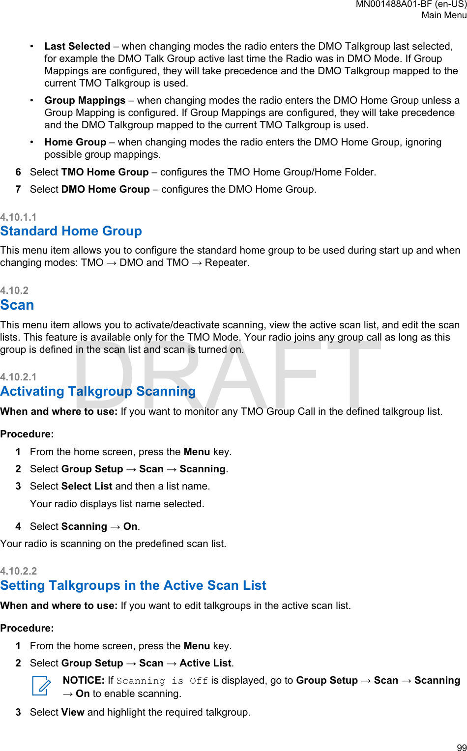 •Last Selected – when changing modes the radio enters the DMO Talkgroup last selected,for example the DMO Talk Group active last time the Radio was in DMO Mode. If GroupMappings are configured, they will take precedence and the DMO Talkgroup mapped to thecurrent TMO Talkgroup is used.•Group Mappings – when changing modes the radio enters the DMO Home Group unless aGroup Mapping is configured. If Group Mappings are configured, they will take precedenceand the DMO Talkgroup mapped to the current TMO Talkgroup is used.•Home Group – when changing modes the radio enters the DMO Home Group, ignoringpossible group mappings.6Select TMO Home Group – configures the TMO Home Group/Home Folder.7Select DMO Home Group – configures the DMO Home Group.4.10.1.1Standard Home GroupThis menu item allows you to configure the standard home group to be used during start up and whenchanging modes: TMO → DMO and TMO → Repeater.4.10.2ScanThis menu item allows you to activate/deactivate scanning, view the active scan list, and edit the scanlists. This feature is available only for the TMO Mode. Your radio joins any group call as long as thisgroup is defined in the scan list and scan is turned on.4.10.2.1Activating Talkgroup ScanningWhen and where to use: If you want to monitor any TMO Group Call in the defined talkgroup list.Procedure:1From the home screen, press the Menu key.2Select Group Setup → Scan → Scanning.3Select Select List and then a list name.Your radio displays list name selected.4Select Scanning → On.Your radio is scanning on the predefined scan list.4.10.2.2Setting Talkgroups in the Active Scan ListWhen and where to use: If you want to edit talkgroups in the active scan list.Procedure:1From the home screen, press the Menu key.2Select Group Setup → Scan → Active List.NOTICE: If Scanning is Off is displayed, go to Group Setup → Scan → Scanning→ On to enable scanning.3Select View and highlight the required talkgroup.MN001488A01-BF (en-US)Main Menu  99DRAFT