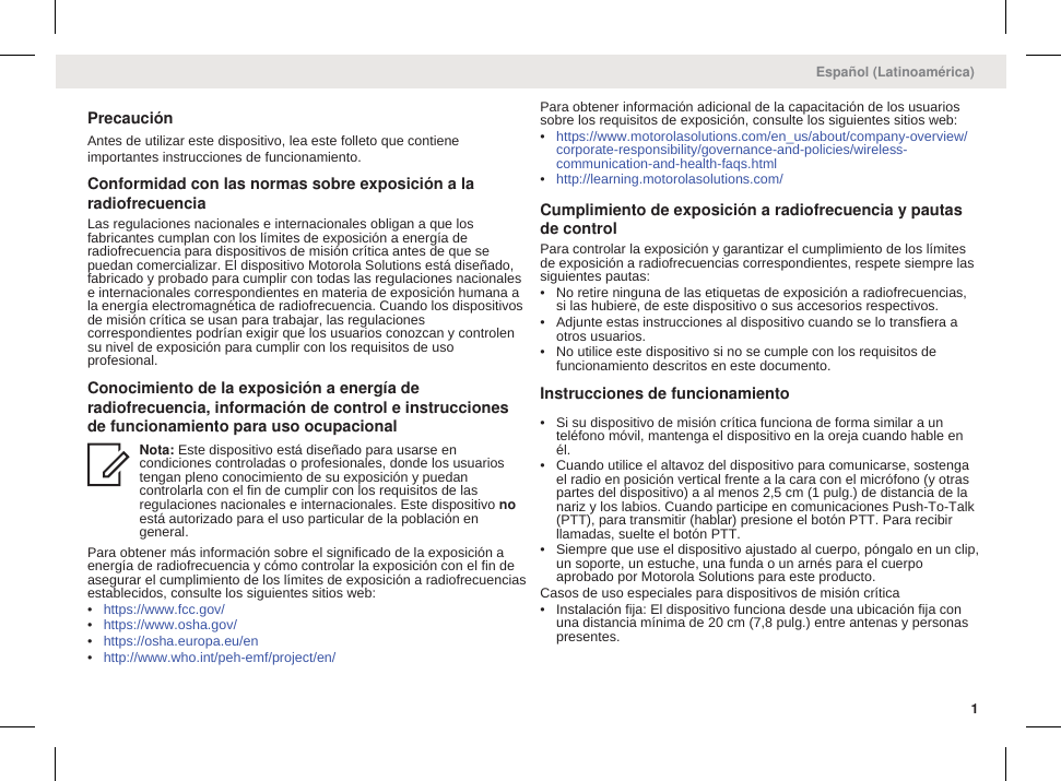 PrecauciónAntes de utilizar este dispositivo, lea este folleto que contieneimportantes instrucciones de funcionamiento.Conformidad con las normas sobre exposición a laradiofrecuenciaLas regulaciones nacionales e internacionales obligan a que losfabricantes cumplan con los límites de exposición a energía deradiofrecuencia para dispositivos de misión crítica antes de que sepuedan comercializar. El dispositivo Motorola Solutions está diseñado,fabricado y probado para cumplir con todas las regulaciones nacionalese internacionales correspondientes en materia de exposición humana ala energía electromagnética de radiofrecuencia. Cuando los dispositivosde misión crítica se usan para trabajar, las regulacionescorrespondientes podrían exigir que los usuarios conozcan y controlensu nivel de exposición para cumplir con los requisitos de usoprofesional.Conocimiento de la exposición a energía deradiofrecuencia, información de control e instruccionesde funcionamiento para uso ocupacionalNota: Este dispositivo está diseñado para usarse encondiciones controladas o profesionales, donde los usuariostengan pleno conocimiento de su exposición y puedancontrolarla con el fin de cumplir con los requisitos de lasregulaciones nacionales e internacionales. Este dispositivo noestá autorizado para el uso particular de la población engeneral.Para obtener más información sobre el significado de la exposición aenergía de radiofrecuencia y cómo controlar la exposición con el fin deasegurar el cumplimiento de los límites de exposición a radiofrecuenciasestablecidos, consulte los siguientes sitios web:•https://www.fcc.gov/•https://www.osha.gov/•https://osha.europa.eu/en•http://www.who.int/peh-emf/project/en/Para obtener información adicional de la capacitación de los usuariossobre los requisitos de exposición, consulte los siguientes sitios web:•https://www.motorolasolutions.com/en_us/about/company-overview/corporate-responsibility/governance-and-policies/wireless-communication-and-health-faqs.html•http://learning.motorolasolutions.com/Cumplimiento de exposición a radiofrecuencia y pautasde controlPara controlar la exposición y garantizar el cumplimiento de los límitesde exposición a radiofrecuencias correspondientes, respete siempre lassiguientes pautas:• No retire ninguna de las etiquetas de exposición a radiofrecuencias,si las hubiere, de este dispositivo o sus accesorios respectivos.• Adjunte estas instrucciones al dispositivo cuando se lo transfiera aotros usuarios.• No utilice este dispositivo si no se cumple con los requisitos defuncionamiento descritos en este documento.Instrucciones de funcionamiento• Si su dispositivo de misión crítica funciona de forma similar a unteléfono móvil, mantenga el dispositivo en la oreja cuando hable enél.• Cuando utilice el altavoz del dispositivo para comunicarse, sostengael radio en posición vertical frente a la cara con el micrófono (y otraspartes del dispositivo) a al menos 2,5 cm (1 pulg.) de distancia de lanariz y los labios. Cuando participe en comunicaciones Push-To-Talk(PTT), para transmitir (hablar) presione el botón PTT. Para recibirllamadas, suelte el botón PTT.• Siempre que use el dispositivo ajustado al cuerpo, póngalo en un clip,un soporte, un estuche, una funda o un arnés para el cuerpoaprobado por Motorola Solutions para este producto.Casos de uso especiales para dispositivos de misión crítica• Instalación fija: El dispositivo funciona desde una ubicación fija conuna distancia mínima de 20 cm (7,8 pulg.) entre antenas y personaspresentes.Español (Latinoamérica)1