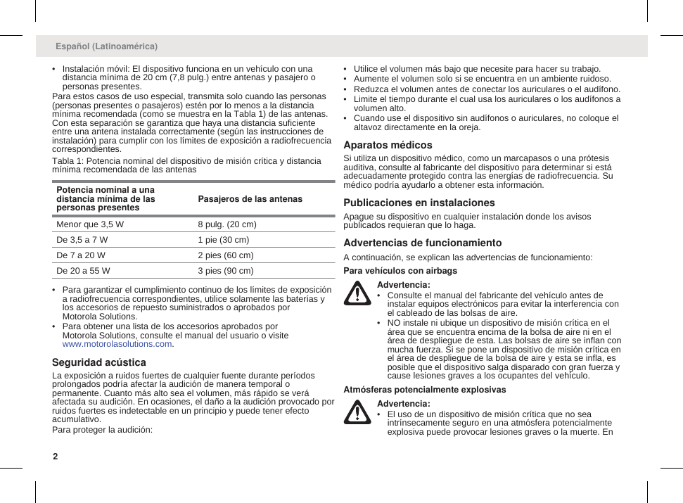 • Instalación móvil: El dispositivo funciona en un vehículo con unadistancia mínima de 20 cm (7,8 pulg.) entre antenas y pasajero opersonas presentes.Para estos casos de uso especial, transmita solo cuando las personas(personas presentes o pasajeros) estén por lo menos a la distanciamínima recomendada (como se muestra en la Tabla 1) de las antenas.Con esta separación se garantiza que haya una distancia suficienteentre una antena instalada correctamente (según las instrucciones deinstalación) para cumplir con los límites de exposición a radiofrecuenciacorrespondientes.Tabla 1: Potencia nominal del dispositivo de misión crítica y distanciamínima recomendada de las antenasPotencia nominal a unadistancia mínima de laspersonas presentes Pasajeros de las antenasMenor que 3,5 W 8 pulg. (20 cm)De 3,5 a 7 W 1 pie (30 cm)De 7 a 20 W 2 pies (60 cm)De 20 a 55 W 3 pies (90 cm)• Para garantizar el cumplimiento continuo de los límites de exposicióna radiofrecuencia correspondientes, utilice solamente las baterías ylos accesorios de repuesto suministrados o aprobados porMotorola Solutions.• Para obtener una lista de los accesorios aprobados porMotorola Solutions, consulte el manual del usuario o visite www.motorolasolutions.com.Seguridad acústicaLa exposición a ruidos fuertes de cualquier fuente durante períodosprolongados podría afectar la audición de manera temporal opermanente. Cuanto más alto sea el volumen, más rápido se veráafectada su audición. En ocasiones, el daño a la audición provocado porruidos fuertes es indetectable en un principio y puede tener efectoacumulativo.Para proteger la audición:• Utilice el volumen más bajo que necesite para hacer su trabajo.• Aumente el volumen solo si se encuentra en un ambiente ruidoso.• Reduzca el volumen antes de conectar los auriculares o el audífono.• Limite el tiempo durante el cual usa los auriculares o los audífonos avolumen alto.• Cuando use el dispositivo sin audífonos o auriculares, no coloque elaltavoz directamente en la oreja.Aparatos médicosSi utiliza un dispositivo médico, como un marcapasos o una prótesisauditiva, consulte al fabricante del dispositivo para determinar si estáadecuadamente protegido contra las energías de radiofrecuencia. Sumédico podría ayudarlo a obtener esta información.Publicaciones en instalacionesApague su dispositivo en cualquier instalación donde los avisospublicados requieran que lo haga.Advertencias de funcionamientoA continuación, se explican las advertencias de funcionamiento:Para vehículos con airbagsAdvertencia:• Consulte el manual del fabricante del vehículo antes deinstalar equipos electrónicos para evitar la interferencia conel cableado de las bolsas de aire.• NO instale ni ubique un dispositivo de misión crítica en elárea que se encuentra encima de la bolsa de aire ni en elárea de despliegue de esta. Las bolsas de aire se inflan conmucha fuerza. Si se pone un dispositivo de misión crítica enel área de despliegue de la bolsa de aire y esta se infla, esposible que el dispositivo salga disparado con gran fuerza ycause lesiones graves a los ocupantes del vehículo.Atmósferas potencialmente explosivasAdvertencia:• El uso de un dispositivo de misión crítica que no seaintrínsecamente seguro en una atmósfera potencialmenteexplosiva puede provocar lesiones graves o la muerte. EnEspañol (Latinoamérica)2