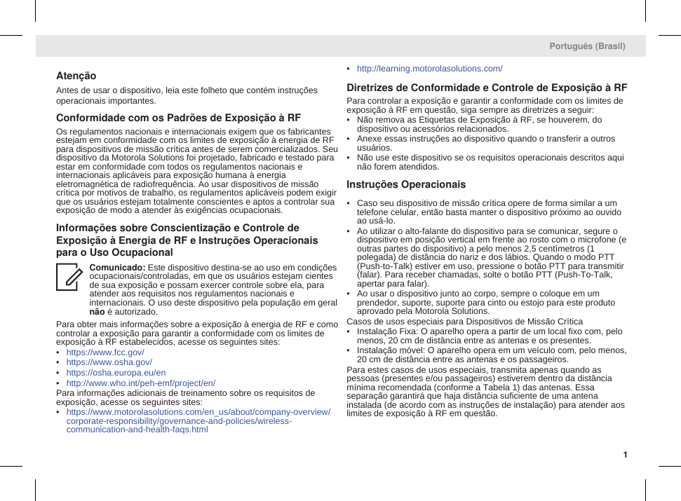 AtençãoAntes de usar o dispositivo, leia este folheto que contém instruçõesoperacionais importantes.Conformidade com os Padrões de Exposição à RFOs regulamentos nacionais e internacionais exigem que os fabricantesestejam em conformidade com os limites de exposição à energia de RFpara dispositivos de missão crítica antes de serem comercializados. Seudispositivo da Motorola Solutions foi projetado, fabricado e testado paraestar em conformidade com todos os regulamentos nacionais einternacionais aplicáveis para exposição humana à energiaeletromagnética de radiofrequência. Ao usar dispositivos de missãocrítica por motivos de trabalho, os regulamentos aplicáveis podem exigirque os usuários estejam totalmente conscientes e aptos a controlar suaexposição de modo a atender às exigências ocupacionais.Informações sobre Conscientização e Controle deExposição à Energia de RF e Instruções Operacionaispara o Uso OcupacionalComunicado: Este dispositivo destina-se ao uso em condiçõesocupacionais/controladas, em que os usuários estejam cientesde sua exposição e possam exercer controle sobre ela, paraatender aos requisitos nos regulamentos nacionais einternacionais. O uso deste dispositivo pela população em geralnão é autorizado.Para obter mais informações sobre a exposição à energia de RF e comocontrolar a exposição para garantir a conformidade com os limites deexposição à RF estabelecidos, acesse os seguintes sites:•https://www.fcc.gov/•https://www.osha.gov/•https://osha.europa.eu/en•http://www.who.int/peh-emf/project/en/Para informações adicionais de treinamento sobre os requisitos deexposição, acesse os seguintes sites:•https://www.motorolasolutions.com/en_us/about/company-overview/corporate-responsibility/governance-and-policies/wireless-communication-and-health-faqs.html•http://learning.motorolasolutions.com/Diretrizes de Conformidade e Controle de Exposição à RFPara controlar a exposição e garantir a conformidade com os limites deexposição à RF em questão, siga sempre as diretrizes a seguir:• Não remova as Etiquetas de Exposição à RF, se houverem, dodispositivo ou acessórios relacionados.• Anexe essas instruções ao dispositivo quando o transferir a outrosusuários.• Não use este dispositivo se os requisitos operacionais descritos aquinão forem atendidos.Instruções Operacionais• Caso seu dispositivo de missão crítica opere de forma similar a umtelefone celular, então basta manter o dispositivo próximo ao ouvidoao usá-lo.• Ao utilizar o alto-falante do dispositivo para se comunicar, segure odispositivo em posição vertical em frente ao rosto com o microfone (eoutras partes do dispositivo) a pelo menos 2,5 centímetros (1polegada) de distância do nariz e dos lábios. Quando o modo PTT(Push-to-Talk) estiver em uso, pressione o botão PTT para transmitir(falar). Para receber chamadas, solte o botão PTT (Push-To-Talk,apertar para falar).• Ao usar o dispositivo junto ao corpo, sempre o coloque em umprendedor, suporte, suporte para cinto ou estojo para este produtoaprovado pela Motorola Solutions.Casos de usos especiais para Dispositivos de Missão Crítica• Instalação Fixa: O aparelho opera a partir de um local fixo com, pelomenos, 20 cm de distância entre as antenas e os presentes.• Instalação móvel: O aparelho opera em um veículo com, pelo menos,20 cm de distância entre as antenas e os passageiros.Para estes casos de usos especiais, transmita apenas quando aspessoas (presentes e/ou passageiros) estiverem dentro da distânciamínima recomendada (conforme a Tabela 1) das antenas. Essaseparação garantirá que haja distância suficiente de uma antenainstalada (de acordo com as instruções de instalação) para atender aoslimites de exposição à RF em questão.Português (Brasil)1