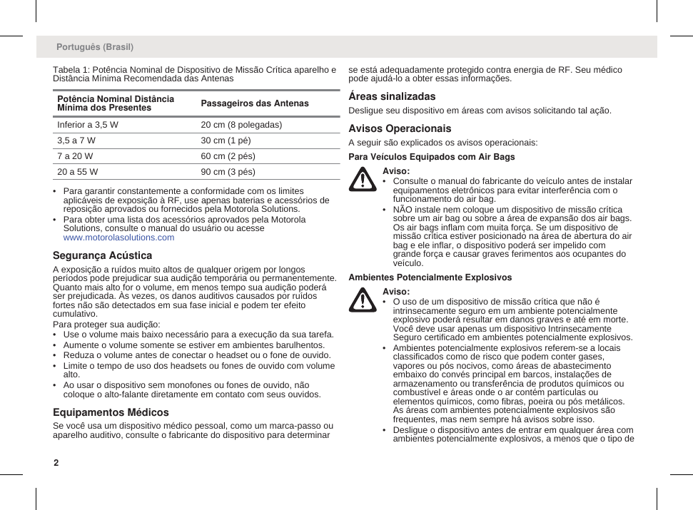 Tabela 1: Potência Nominal de Dispositivo de Missão Crítica aparelho eDistância Mínima Recomendada das AntenasPotência Nominal DistânciaMínima dos Presentes Passageiros das AntenasInferior a 3,5 W 20 cm (8 polegadas)3,5 a 7 W 30 cm (1 pé)7 a 20 W 60 cm (2 pés)20 a 55 W 90 cm (3 pés)• Para garantir constantemente a conformidade com os limitesaplicáveis de exposição à RF, use apenas baterias e acessórios dereposição aprovados ou fornecidos pela Motorola Solutions.• Para obter uma lista dos acessórios aprovados pela MotorolaSolutions, consulte o manual do usuário ou acesse www.motorolasolutions.comSegurança AcústicaA exposição a ruídos muito altos de qualquer origem por longosperíodos pode prejudicar sua audição temporária ou permanentemente.Quanto mais alto for o volume, em menos tempo sua audição poderáser prejudicada. Às vezes, os danos auditivos causados por ruídosfortes não são detectados em sua fase inicial e podem ter efeitocumulativo.Para proteger sua audição:• Use o volume mais baixo necessário para a execução da sua tarefa.• Aumente o volume somente se estiver em ambientes barulhentos.• Reduza o volume antes de conectar o headset ou o fone de ouvido.• Limite o tempo de uso dos headsets ou fones de ouvido com volumealto.• Ao usar o dispositivo sem monofones ou fones de ouvido, nãocoloque o alto-falante diretamente em contato com seus ouvidos.Equipamentos MédicosSe você usa um dispositivo médico pessoal, como um marca-passo ouaparelho auditivo, consulte o fabricante do dispositivo para determinarse está adequadamente protegido contra energia de RF. Seu médicopode ajudá-lo a obter essas informações.Áreas sinalizadasDesligue seu dispositivo em áreas com avisos solicitando tal ação.Avisos OperacionaisA seguir são explicados os avisos operacionais:Para Veículos Equipados com Air BagsAviso:• Consulte o manual do fabricante do veículo antes de instalarequipamentos eletrônicos para evitar interferência com ofuncionamento do air bag.• NÃO instale nem coloque um dispositivo de missão críticasobre um air bag ou sobre a área de expansão dos air bags.Os air bags inflam com muita força. Se um dispositivo demissão crítica estiver posicionado na área de abertura do airbag e ele inflar, o dispositivo poderá ser impelido comgrande força e causar graves ferimentos aos ocupantes doveículo.Ambientes Potencialmente ExplosivosAviso:• O uso de um dispositivo de missão crítica que não éintrinsecamente seguro em um ambiente potencialmenteexplosivo poderá resultar em danos graves e até em morte.Você deve usar apenas um dispositivo IntrinsecamenteSeguro certificado em ambientes potencialmente explosivos.• Ambientes potencialmente explosivos referem-se a locaisclassificados como de risco que podem conter gases,vapores ou pós nocivos, como áreas de abastecimentoembaixo do convés principal em barcos, instalações dearmazenamento ou transferência de produtos químicos oucombustível e áreas onde o ar contém partículas ouelementos químicos, como fibras, poeira ou pós metálicos.As áreas com ambientes potencialmente explosivos sãofrequentes, mas nem sempre há avisos sobre isso.• Desligue o dispositivo antes de entrar em qualquer área comambientes potencialmente explosivos, a menos que o tipo dePortuguês (Brasil)2