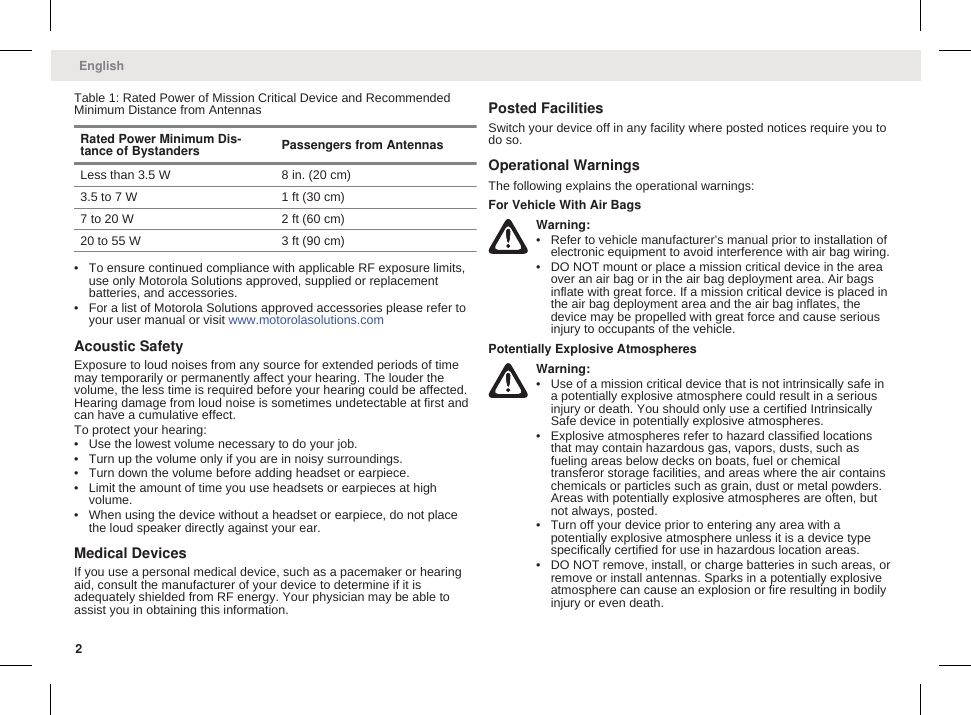 Table 1: Rated Power of Mission Critical Device and RecommendedMinimum Distance from AntennasRated Power Minimum Dis-tance of Bystanders Passengers from AntennasLess than 3.5 W 8 in. (20 cm)3.5 to 7 W 1 ft (30 cm)7 to 20 W 2 ft (60 cm)20 to 55 W 3 ft (90 cm)• To ensure continued compliance with applicable RF exposure limits,use only Motorola Solutions approved, supplied or replacementbatteries, and accessories.• For a list of Motorola Solutions approved accessories please refer toyour user manual or visit www.motorolasolutions.comAcoustic SafetyExposure to loud noises from any source for extended periods of timemay temporarily or permanently affect your hearing. The louder thevolume, the less time is required before your hearing could be affected.Hearing damage from loud noise is sometimes undetectable at first andcan have a cumulative effect.To protect your hearing:• Use the lowest volume necessary to do your job.• Turn up the volume only if you are in noisy surroundings.• Turn down the volume before adding headset or earpiece.• Limit the amount of time you use headsets or earpieces at highvolume.• When using the device without a headset or earpiece, do not placethe loud speaker directly against your ear.Medical DevicesIf you use a personal medical device, such as a pacemaker or hearingaid, consult the manufacturer of your device to determine if it isadequately shielded from RF energy. Your physician may be able toassist you in obtaining this information.Posted FacilitiesSwitch your device off in any facility where posted notices require you todo so.Operational WarningsThe following explains the operational warnings:For Vehicle With Air BagsWarning:• Refer to vehicle manufacturer’s manual prior to installation ofelectronic equipment to avoid interference with air bag wiring.• DO NOT mount or place a mission critical device in the areaover an air bag or in the air bag deployment area. Air bagsinflate with great force. If a mission critical device is placed inthe air bag deployment area and the air bag inflates, thedevice may be propelled with great force and cause seriousinjury to occupants of the vehicle.Potentially Explosive AtmospheresWarning:• Use of a mission critical device that is not intrinsically safe ina potentially explosive atmosphere could result in a seriousinjury or death. You should only use a certified IntrinsicallySafe device in potentially explosive atmospheres.• Explosive atmospheres refer to hazard classified locationsthat may contain hazardous gas, vapors, dusts, such asfueling areas below decks on boats, fuel or chemicaltransferor storage facilities, and areas where the air containschemicals or particles such as grain, dust or metal powders.Areas with potentially explosive atmospheres are often, butnot always, posted.• Turn off your device prior to entering any area with apotentially explosive atmosphere unless it is a device typespecifically certified for use in hazardous location areas.• DO NOT remove, install, or charge batteries in such areas, orremove or install antennas. Sparks in a potentially explosiveatmosphere can cause an explosion or fire resulting in bodilyinjury or even death.English2