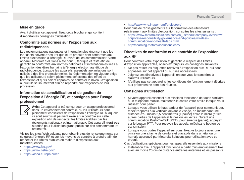 Mise en gardeAvant d&apos;utiliser cet appareil, lisez cette brochure, qui contientd&apos;importantes consignes d&apos;utilisation.Conformité aux normes sur l&apos;exposition auxradiofréquencesLes réglementations nationales et internationales énoncent que lesfabricants doivent s’assurer que leurs produits sont conformes auxlimites d’exposition à l&apos;énergie RF avant de les commercialiser. Votreappareil Motorola Solutions a été conçu, fabriqué et testé afin degarantir sa conformité aux normes nationales et internationales liées àl&apos;exposition des êtres humains à l&apos;énergie électromagnétique deradiofréquence. Lorsque les appareils essentiels aux missions sontutilisés à des fins professionnelles, la réglementation en vigueur exigeque les utilisateurs soient pleinement conscients des effets del&apos;exposition et qu&apos;ils soient capables de contrôler le niveau d&apos;expositionauquel ils se soumettent afin de répondre aux exigences de leurprofession.Information de sensibilisation et de gestion del&apos;exposition à l&apos;énergie RF, et consignes pour l&apos;usageprofessionnelAvis: Cet appareil a été conçu pour un usage professionneldans un environnement contrôlé, où les utilisateurs sontpleinement conscients de l&apos;exposition à l&apos;énergie RF à laquelleils sont soumis et peuvent exercer un contrôle sur cetteexposition afin de respecter les limites établies par lesrèglements nationaux et internationaux. Cet appareil n&apos;est pasautorisé pour l&apos;utilisation grand public par des consommateursordinaires.Visitez les sites Web suivants pour obtenir plus de renseignements surce qu&apos;est l&apos;énergie RF et sur les moyens de contrôle à prendre afin derespecter les limites établies en matière d&apos;exposition auxradiofréquences :•https://www.fcc.gov/•https://www.osha.gov/•https://osha.europa.eu/en•http://www.who.int/peh-emf/project/en/Pour plus de renseignements sur la formation des utilisateursrelativement aux limites d&apos;exposition, consultez les sites suivants :•https://www.motorolasolutions.com/en_us/about/company-overview/corporate-responsibility/governance-and-policies/wireless-communication-and-health-faqs.html•http://learning.motorolasolutions.com/Directives de conformité et de contrôle de l&apos;expositionaux RFPour contrôler votre exposition et garantir le respect des limitesd&apos;exposition applicables, observez toujours les consignes suivantes.• Ne pas retirer les étiquettes relatives à l&apos;exposition aux RF qui sontapposées sur cet appareil ou sur ses accessoires.• Joignez ces directives à l&apos;appareil lorsque vous le transférez àd&apos;autres utilisateurs.• N&apos;utilisez pas cet appareil si les conditions de fonctionnement décritesaux présentes ne sont pas réunies.Consignes d’utilisation• Si votre appareil essentiel aux missions fonctionne de façon similaireà un téléphone mobile, maintenez-le contre votre oreille lorsque vousl&apos;utilisez pour parler.• Lorsque vous utilisez le haut-parleur de l&apos;appareil pour communiquer,tenez l&apos;appareil à la verticale devant le visage, en maintenant unedistance d&apos;au moins 2,5 centimètres (1 pouce) entre le micro (et lesautres parties de l&apos;appareil) et le nez ou les lèvres. Durant unecommunication Push-To-Talk (PTT), pour émettre (parler), appuyezsur le bouton PTT. Pour recevoir les appels, relâchez le bouton detransmission.• Lorsque vous portez l&apos;appareil sur vous, fixez-le toujours avec unepince ou une attache de ceinture et placez-le dans un étui ou unharnais approuvé par Motorola Solutions pour utilisation avec ceproduit.Cas d&apos;utilisations spéciales pour les appareils essentiels aux missions• Installation fixe : L&apos;appareil fonctionne à partir d&apos;un emplacement fixeavec au moins 20 cm de distance entre les antennes et les passants.Français (Canada)1