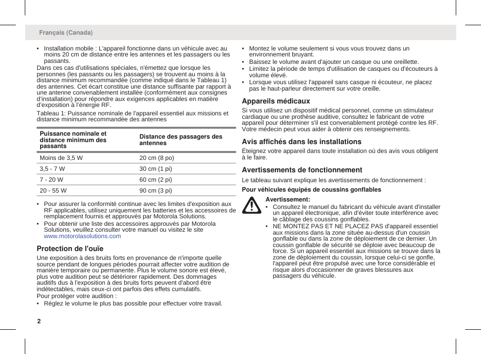 • Installation mobile : L&apos;appareil fonctionne dans un véhicule avec aumoins 20 cm de distance entre les antennes et les passagers ou lespassants.Dans ces cas d&apos;utilisations spéciales, n&apos;émettez que lorsque lespersonnes (les passants ou les passagers) se trouvent au moins à ladistance minimum recommandée (comme indiqué dans le Tableau 1)des antennes. Cet écart constitue une distance suffisante par rapport àune antenne convenablement installée (conformément aux consignesd’installation) pour répondre aux exigences applicables en matièred’exposition à l’énergie RF.Tableau 1: Puissance nominale de l&apos;appareil essentiel aux missions etdistance minimum recommandée des antennesPuissance nominale etdistance minimum despassantsDistance des passagers desantennesMoins de 3,5 W 20 cm (8 po)3,5 - 7 W 30 cm (1 pi)7 - 20 W 60 cm (2 pi)20 - 55 W 90 cm (3 pi)• Pour assurer la conformité continue avec les limites d&apos;exposition auxRF applicables, utilisez uniquement les batteries et les accessoires deremplacement fournis et approuvés par Motorola Solutions.• Pour obtenir une liste des accessoires approuvés par MotorolaSolutions, veuillez consulter votre manuel ou visitez le site www.motorolasolutions.comProtection de l&apos;ouïeUne exposition à des bruits forts en provenance de n&apos;importe quellesource pendant de longues périodes pourrait affecter votre audition demanière temporaire ou permanente. Plus le volume sonore est élevé,plus votre audition peut se détériorer rapidement. Des dommagesauditifs dus à l&apos;exposition à des bruits forts peuvent d&apos;abord êtreindétectables, mais ceux-ci ont parfois des effets cumulatifs.Pour protéger votre audition :• Réglez le volume le plus bas possible pour effectuer votre travail.• Montez le volume seulement si vous vous trouvez dans unenvironnement bruyant.• Baissez le volume avant d&apos;ajouter un casque ou une oreillette.• Limitez la période de temps d&apos;utilisation de casques ou d&apos;écouteurs àvolume élevé.• Lorsque vous utilisez l&apos;appareil sans casque ni écouteur, ne placezpas le haut-parleur directement sur votre oreille.Appareils médicauxSi vous utilisez un dispositif médical personnel, comme un stimulateurcardiaque ou une prothèse auditive, consultez le fabricant de votreappareil pour déterminer s&apos;il est convenablement protégé contre les RF.Votre médecin peut vous aider à obtenir ces renseignements.Avis affichés dans les installationsÉteignez votre appareil dans toute installation où des avis vous obligentà le faire.Avertissements de fonctionnementLe tableau suivant explique les avertissements de fonctionnement :Pour véhicules équipés de coussins gonflablesAvertissement:• Consultez le manuel du fabricant du véhicule avant d&apos;installerun appareil électronique, afin d&apos;éviter toute interférence avecle câblage des coussins gonflables.• NE MONTEZ PAS ET NE PLACEZ PAS d&apos;appareil essentielaux missions dans la zone située au-dessus d&apos;un coussingonflable ou dans la zone de déploiement de ce dernier. Uncoussin gonflable de sécurité se déploie avec beaucoup deforce. Si un appareil essentiel aux missions se trouve dans lazone de déploiement du coussin, lorsque celui-ci se gonfle,l&apos;appareil peut être propulsé avec une force considérable etrisque alors d&apos;occasionner de graves blessures auxpassagers du véhicule.Français (Canada)2