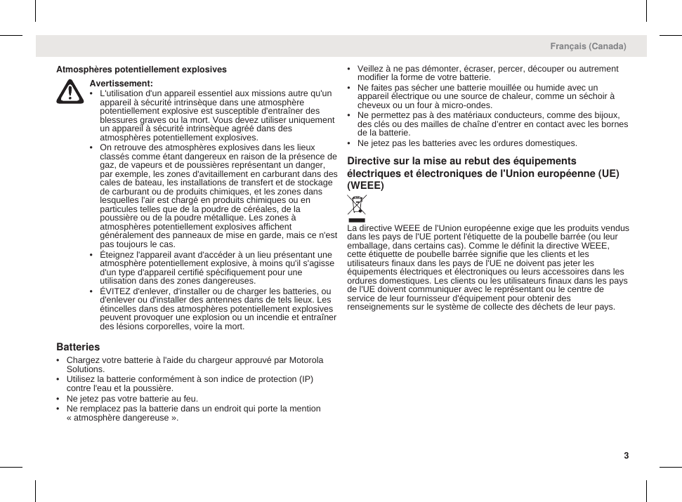 Atmosphères potentiellement explosivesAvertissement:• L&apos;utilisation d&apos;un appareil essentiel aux missions autre qu&apos;unappareil à sécurité intrinsèque dans une atmosphèrepotentiellement explosive est susceptible d&apos;entraîner desblessures graves ou la mort. Vous devez utiliser uniquementun appareil à sécurité intrinsèque agréé dans desatmosphères potentiellement explosives.• On retrouve des atmosphères explosives dans les lieuxclassés comme étant dangereux en raison de la présence degaz, de vapeurs et de poussières représentant un danger,par exemple, les zones d&apos;avitaillement en carburant dans descales de bateau, les installations de transfert et de stockagede carburant ou de produits chimiques, et les zones danslesquelles l&apos;air est chargé en produits chimiques ou enparticules telles que de la poudre de céréales, de lapoussière ou de la poudre métallique. Les zones àatmosphères potentiellement explosives affichentgénéralement des panneaux de mise en garde, mais ce n&apos;estpas toujours le cas.• Éteignez l&apos;appareil avant d&apos;accéder à un lieu présentant uneatmosphère potentiellement explosive, à moins qu&apos;il s&apos;agissed&apos;un type d&apos;appareil certifié spécifiquement pour uneutilisation dans des zones dangereuses.• ÉVITEZ d&apos;enlever, d&apos;installer ou de charger les batteries, oud&apos;enlever ou d&apos;installer des antennes dans de tels lieux. Lesétincelles dans des atmosphères potentiellement explosivespeuvent provoquer une explosion ou un incendie et entraînerdes lésions corporelles, voire la mort.Batteries• Chargez votre batterie à l&apos;aide du chargeur approuvé par MotorolaSolutions.• Utilisez la batterie conformément à son indice de protection (IP)contre l&apos;eau et la poussière.• Ne jetez pas votre batterie au feu.• Ne remplacez pas la batterie dans un endroit qui porte la mention« atmosphère dangereuse ».• Veillez à ne pas démonter, écraser, percer, découper ou autrementmodifier la forme de votre batterie.• Ne faites pas sécher une batterie mouillée ou humide avec unappareil électrique ou une source de chaleur, comme un séchoir àcheveux ou un four à micro-ondes.• Ne permettez pas à des matériaux conducteurs, comme des bijoux,des clés ou des mailles de chaîne d’entrer en contact avec les bornesde la batterie.• Ne jetez pas les batteries avec les ordures domestiques.Directive sur la mise au rebut des équipementsélectriques et électroniques de l&apos;Union européenne (UE)(WEEE)La directive WEEE de l&apos;Union européenne exige que les produits vendusdans les pays de l&apos;UE portent l&apos;étiquette de la poubelle barrée (ou leuremballage, dans certains cas). Comme le définit la directive WEEE,cette étiquette de poubelle barrée signifie que les clients et lesutilisateurs finaux dans les pays de l&apos;UE ne doivent pas jeter leséquipements électriques et électroniques ou leurs accessoires dans lesordures domestiques. Les clients ou les utilisateurs finaux dans les paysde l&apos;UE doivent communiquer avec le représentant ou le centre deservice de leur fournisseur d&apos;équipement pour obtenir desrenseignements sur le système de collecte des déchets de leur pays.Français (Canada)3