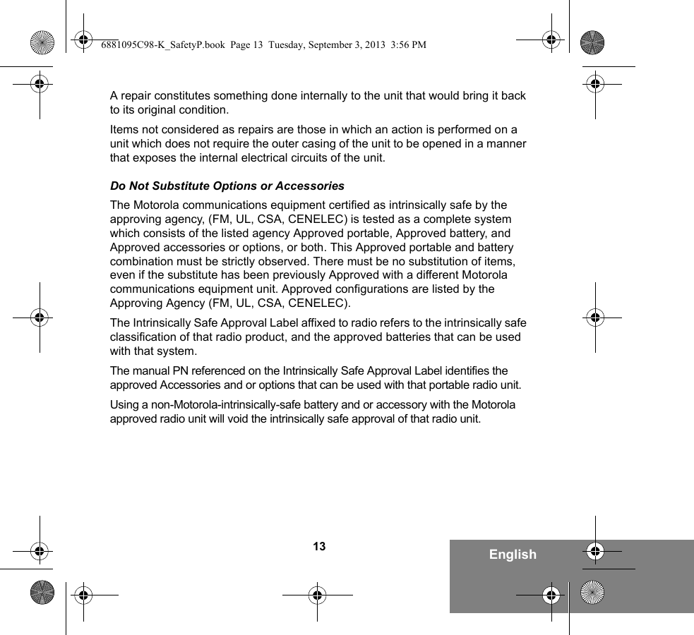 13 EnglishA repair constitutes something done internally to the unit that would bring it back to its original condition.Items not considered as repairs are those in which an action is performed on a unit which does not require the outer casing of the unit to be opened in a manner that exposes the internal electrical circuits of the unit. Do Not Substitute Options or AccessoriesThe Motorola communications equipment certified as intrinsically safe by the approving agency, (FM, UL, CSA, CENELEC) is tested as a complete system which consists of the listed agency Approved portable, Approved battery, and Approved accessories or options, or both. This Approved portable and battery combination must be strictly observed. There must be no substitution of items, even if the substitute has been previously Approved with a different Motorola communications equipment unit. Approved configurations are listed by the Approving Agency (FM, UL, CSA, CENELEC).   The Intrinsically Safe Approval Label affixed to radio refers to the intrinsically safe classification of that radio product, and the approved batteries that can be used with that system. The manual PN referenced on the Intrinsically Safe Approval Label identifies the approved Accessories and or options that can be used with that portable radio unit. Using a non-Motorola-intrinsically-safe battery and or accessory with the Motorola approved radio unit will void the intrinsically safe approval of that radio unit.6881095C98-K_SafetyP.book  Page 13  Tuesday, September 3, 2013  3:56 PM