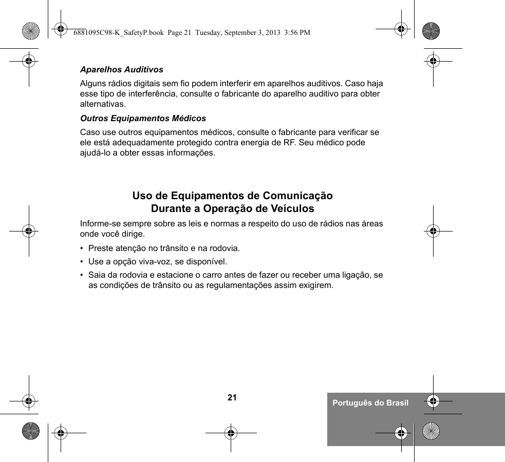 21 Português do BrasilAparelhos AuditivosAlguns rádios digitais sem fio podem interferir em aparelhos auditivos. Caso haja esse tipo de interferência, consulte o fabricante do aparelho auditivo para obter alternativas.Outros Equipamentos MédicosCaso use outros equipamentos médicos, consulte o fabricante para verificar se ele está adequadamente protegido contra energia de RF. Seu médico pode ajudá-lo a obter essas informações.Uso de Equipamentos de Comunicação Durante a Operação de VeículosInforme-se sempre sobre as leis e normas a respeito do uso de rádios nas áreas onde você dirige.• Preste atenção no trânsito e na rodovia.• Use a opção viva-voz, se disponível.• Saia da rodovia e estacione o carro antes de fazer ou receber uma ligação, se as condições de trânsito ou as regulamentações assim exigirem.6881095C98-K_SafetyP.book  Page 21  Tuesday, September 3, 2013  3:56 PM