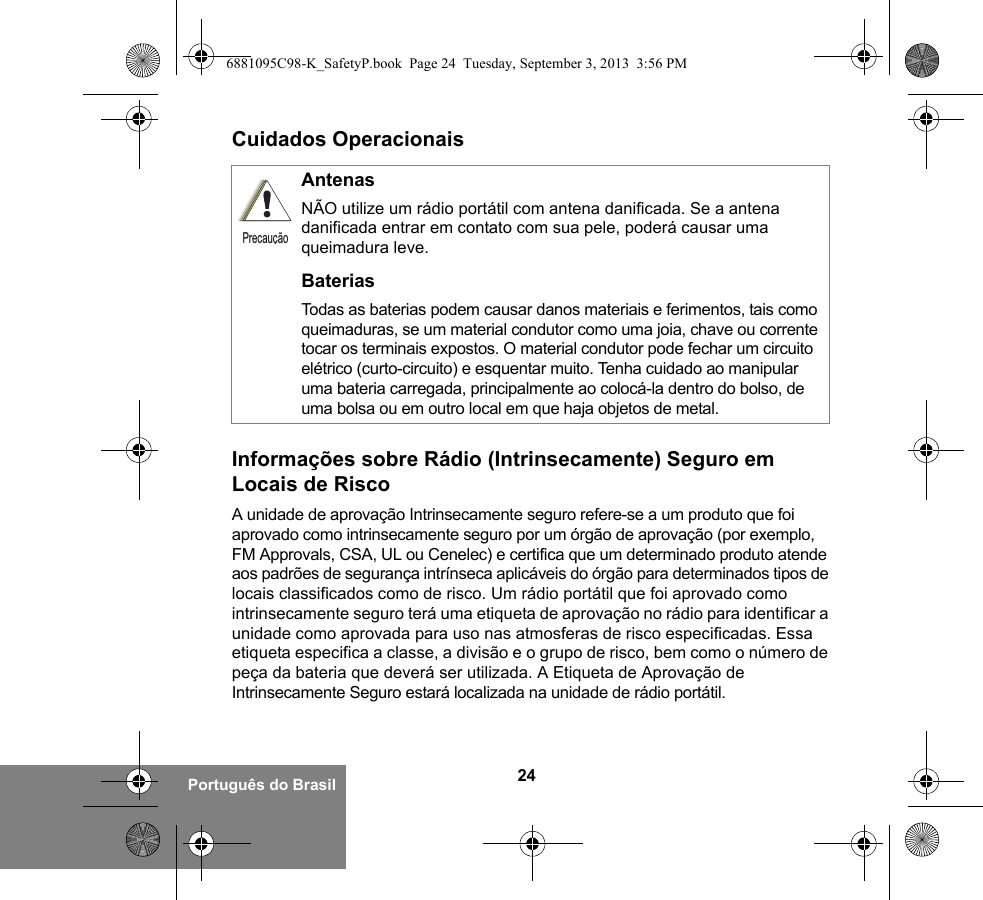 24Português do BrasilCuidados OperacionaisInformações sobre Rádio (Intrinsecamente) Seguro em Locais de RiscoA unidade de aprovação Intrinsecamente seguro refere-se a um produto que foi aprovado como intrinsecamente seguro por um órgão de aprovação (por exemplo, FM Approvals, CSA, UL ou Cenelec) e certifica que um determinado produto atende aos padrões de segurança intrínseca aplicáveis do órgão para determinados tipos de locais classificados como de risco. Um rádio portátil que foi aprovado como intrinsecamente seguro terá uma etiqueta de aprovação no rádio para identificar a unidade como aprovada para uso nas atmosferas de risco especificadas. Essa etiqueta especifica a classe, a divisão e o grupo de risco, bem como o número de peça da bateria que deverá ser utilizada. A Etiqueta de Aprovação de Intrinsecamente Seguro estará localizada na unidade de rádio portátil.AntenasNÃO utilize um rádio portátil com antena danificada. Se a antena danificada entrar em contato com sua pele, poderá causar uma queimadura leve.BateriasTodas as baterias podem causar danos materiais e ferimentos, tais como queimaduras, se um material condutor como uma joia, chave ou corrente tocar os terminais expostos. O material condutor pode fechar um circuito elétrico (curto-circuito) e esquentar muito. Tenha cuidado ao manipular uma bateria carregada, principalmente ao colocá-la dentro do bolso, de uma bolsa ou em outro local em que haja objetos de metal.Precaução6881095C98-K_SafetyP.book  Page 24  Tuesday, September 3, 2013  3:56 PM