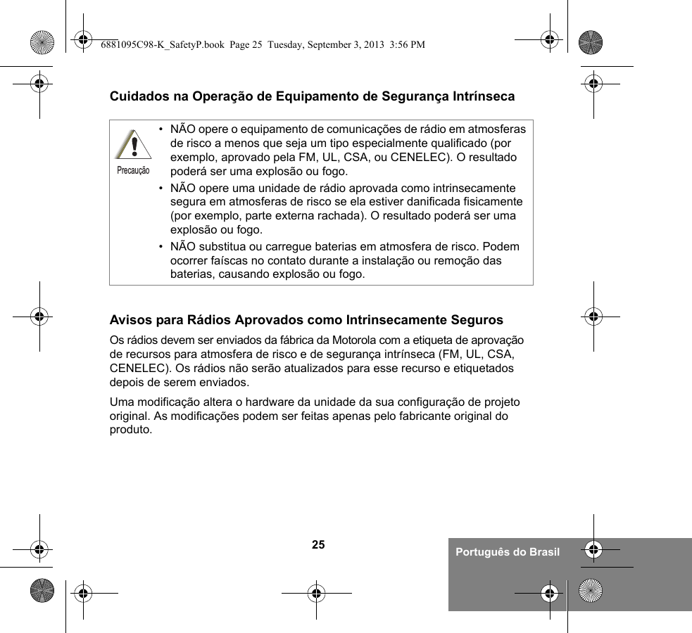 25 Português do BrasilCuidados na Operação de Equipamento de Segurança IntrínsecaAvisos para Rádios Aprovados como Intrinsecamente SegurosOs rádios devem ser enviados da fábrica da Motorola com a etiqueta de aprovação de recursos para atmosfera de risco e de segurança intrínseca (FM, UL, CSA, CENELEC). Os rádios não serão atualizados para esse recurso e etiquetados depois de serem enviados.Uma modificação altera o hardware da unidade da sua configuração de projeto original. As modificações podem ser feitas apenas pelo fabricante original do produto.• NÃO opere o equipamento de comunicações de rádio em atmosferas de risco a menos que seja um tipo especialmente qualificado (por exemplo, aprovado pela FM, UL, CSA, ou CENELEC). O resultado poderá ser uma explosão ou fogo.• NÃO opere uma unidade de rádio aprovada como intrinsecamente segura em atmosferas de risco se ela estiver danificada fisicamente (por exemplo, parte externa rachada). O resultado poderá ser uma explosão ou fogo.• NÃO substitua ou carregue baterias em atmosfera de risco. Podem ocorrer faíscas no contato durante a instalação ou remoção das baterias, causando explosão ou fogo.Precaução6881095C98-K_SafetyP.book  Page 25  Tuesday, September 3, 2013  3:56 PM