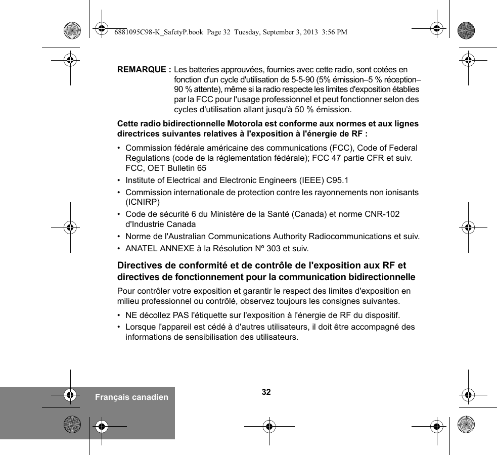 32Français canadienREMARQUE : Les batteries approuvées, fournies avec cette radio, sont cotées en fonction d&apos;un cycle d&apos;utilisation de 5-5-90 (5% émission–5 % réception–90 % attente), même si la radio respecte les limites d&apos;exposition établies par la FCC pour l&apos;usage professionnel et peut fonctionner selon des cycles d&apos;utilisation allant jusqu&apos;à 50 % émission.Cette radio bidirectionnelle Motorola est conforme aux normes et aux lignes directrices suivantes relatives à l&apos;exposition à l&apos;énergie de RF :• Commission fédérale américaine des communications (FCC), Code of Federal Regulations (code de la réglementation fédérale); FCC 47 partie CFR et suiv. FCC, OET Bulletin 65• Institute of Electrical and Electronic Engineers (IEEE) C95.1• Commission internationale de protection contre les rayonnements non ionisants (ICNIRP)• Code de sécurité 6 du Ministère de la Santé (Canada) et norme CNR-102 d&apos;Industrie Canada• Norme de l&apos;Australian Communications Authority Radiocommunications et suiv.• ANATEL ANNEXE à la Résolution Nº 303 et suiv.Directives de conformité et de contrôle de l&apos;exposition aux RF et directives de fonctionnement pour la communication bidirectionnellePour contrôler votre exposition et garantir le respect des limites d&apos;exposition en milieu professionnel ou contrôlé, observez toujours les consignes suivantes.• NE décollez PAS l&apos;étiquette sur l&apos;exposition à l&apos;énergie de RF du dispositif.• Lorsque l&apos;appareil est cédé à d&apos;autres utilisateurs, il doit être accompagné des informations de sensibilisation des utilisateurs.6881095C98-K_SafetyP.book  Page 32  Tuesday, September 3, 2013  3:56 PM