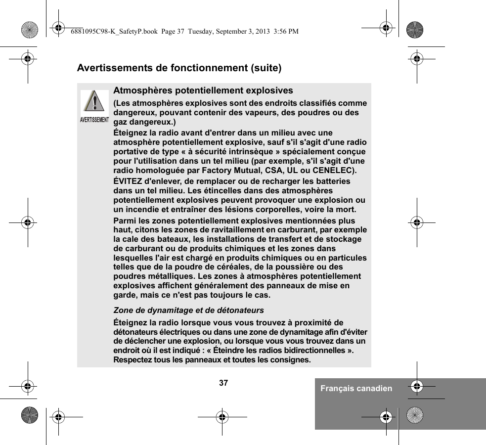 37 Français canadienAvertissements de fonctionnement (suite)Atmosphères potentiellement explosives (Les atmosphères explosives sont des endroits classifiés comme dangereux, pouvant contenir des vapeurs, des poudres ou des gaz dangereux.) Éteignez la radio avant d&apos;entrer dans un milieu avec une atmosphère potentiellement explosive, sauf s&apos;il s&apos;agit d&apos;une radio portative de type « à sécurité intrinsèque » spécialement conçue pour l&apos;utilisation dans un tel milieu (par exemple, s&apos;il s&apos;agit d&apos;une radio homologuée par Factory Mutual, CSA, UL ou CENELEC).ÉVITEZ d&apos;enlever, de remplacer ou de recharger les batteries dans un tel milieu. Les étincelles dans des atmosphères potentiellement explosives peuvent provoquer une explosion ou un incendie et entraîner des lésions corporelles, voire la mort.Parmi les zones potentiellement explosives mentionnées plus haut, citons les zones de ravitaillement en carburant, par exemple la cale des bateaux, les installations de transfert et de stockage de carburant ou de produits chimiques et les zones dans lesquelles l&apos;air est chargé en produits chimiques ou en particules telles que de la poudre de céréales, de la poussière ou des poudres métalliques. Les zones à atmosphères potentiellement explosives affichent généralement des panneaux de mise en garde, mais ce n&apos;est pas toujours le cas.Zone de dynamitage et de détonateursÉteignez la radio lorsque vous vous trouvez à proximité de détonateurs électriques ou dans une zone de dynamitage afin d&apos;éviter de déclencher une explosion, ou lorsque vous vous trouvez dans un endroit où il est indiqué : « Éteindre les radios bidirectionnelles ». Respectez tous les panneaux et toutes les consignes. AVERTISSEMENT6881095C98-K_SafetyP.book  Page 37  Tuesday, September 3, 2013  3:56 PM