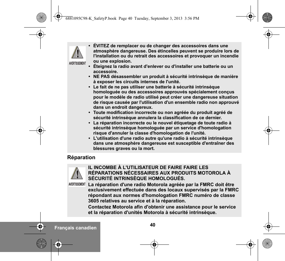 40Français canadienRéparation• ÉVITEZ de remplacer ou de changer des accessoires dans une atmosphère dangereuse. Des étincelles peuvent se produire lors de l&apos;installation ou du retrait des accessoires et provoquer un incendie ou une explosion.• Éteignez la radio avant d&apos;enlever ou d&apos;installer une batterie ou un accessoire.• NE PAS désassembler un produit à sécurité intrinsèque de manière à exposer les circuits internes de l&apos;unité.• Le fait de ne pas utiliser une batterie à sécurité intrinsèque homologuée ou des accessoires approuvés spécialement conçus pour le modèle de radio utilisé peut créer une dangereuse situation de risque causée par l&apos;utilisation d&apos;un ensemble radio non approuvé dans un endroit dangereux.• Toute modification incorrecte ou non agréée du produit agréé de sécurité intrinsèque annulera la classification de ce dernier.• La réparation incorrecte ou le nouvel étiquetage de toute radio à sécurité intrinsèque homologuée par un service d&apos;homologation risque d&apos;annuler la classe d&apos;homologation de l&apos;unité.• L&apos;utilisation d&apos;une radio autre qu&apos;une radio à sécurité intrinsèque dans une atmosphère dangereuse est susceptible d&apos;entraîner des blessures graves ou la mort.IL INCOMBE À L&apos;UTILISATEUR DE FAIRE FAIRE LES RÉPARATIONS NÉCESSAIRES AUX PRODUITS MOTOROLA À SÉCURITÉ INTRINSÈQUE HOMOLOGUÉS.La réparation d&apos;une radio Motorola agréée par la FMRC doit être exclusivement effectuée dans des locaux supervisés par la FMRC répondant aux normes d&apos;homologation FMRC numéro de classe 3605 relatives au service et à la réparation. Contactez Motorola afin d&apos;obtenir une assistance pour le service et la réparation d&apos;unités Motorola à sécurité intrinsèque. AVERTISSEMENTAVERTISSEMENT6881095C98-K_SafetyP.book  Page 40  Tuesday, September 3, 2013  3:56 PM