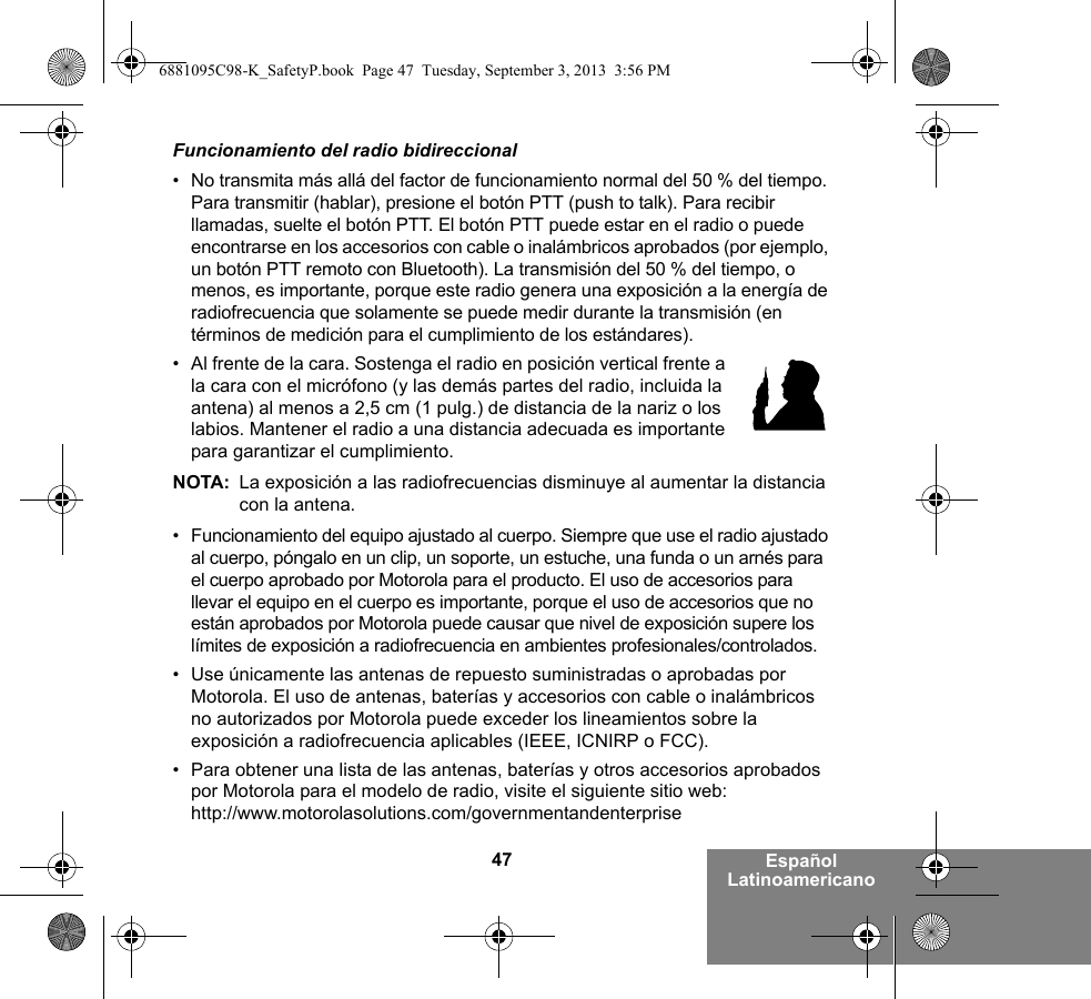 47 Español LatinoamericanoFuncionamiento del radio bidireccional• No transmita más allá del factor de funcionamiento normal del 50 % del tiempo. Para transmitir (hablar), presione el botón PTT (push to talk). Para recibir llamadas, suelte el botón PTT. El botón PTT puede estar en el radio o puede encontrarse en los accesorios con cable o inalámbricos aprobados (por ejemplo, un botón PTT remoto con Bluetooth). La transmisión del 50 % del tiempo, o menos, es importante, porque este radio genera una exposición a la energía de radiofrecuencia que solamente se puede medir durante la transmisión (en términos de medición para el cumplimiento de los estándares).• Al frente de la cara. Sostenga el radio en posición vertical frente a la cara con el micrófono (y las demás partes del radio, incluida la antena) al menos a 2,5 cm (1 pulg.) de distancia de la nariz o los labios. Mantener el radio a una distancia adecuada es importante para garantizar el cumplimiento. NOTA: La exposición a las radiofrecuencias disminuye al aumentar la distancia con la antena.• Funcionamiento del equipo ajustado al cuerpo. Siempre que use el radio ajustado al cuerpo, póngalo en un clip, un soporte, un estuche, una funda o un arnés para el cuerpo aprobado por Motorola para el producto. El uso de accesorios para llevar el equipo en el cuerpo es importante, porque el uso de accesorios que no están aprobados por Motorola puede causar que nivel de exposición supere los límites de exposición a radiofrecuencia en ambientes profesionales/controlados. • Use únicamente las antenas de repuesto suministradas o aprobadas por Motorola. El uso de antenas, baterías y accesorios con cable o inalámbricos no autorizados por Motorola puede exceder los lineamientos sobre la exposición a radiofrecuencia aplicables (IEEE, ICNIRP o FCC).• Para obtener una lista de las antenas, baterías y otros accesorios aprobados por Motorola para el modelo de radio, visite el siguiente sitio web: http://www.motorolasolutions.com/governmentandenterprise6881095C98-K_SafetyP.book  Page 47  Tuesday, September 3, 2013  3:56 PM