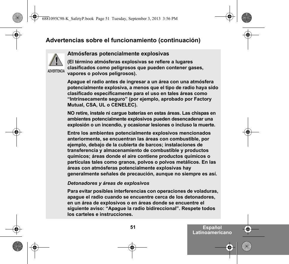 51 Español LatinoamericanoAdvertencias sobre el funcionamiento (continuación)Atmósferas potencialmente explosivas (El término atmósferas explosivas se refiere a lugares clasificados como peligrosos que pueden contener gases, vapores o polvos peligrosos). Apague el radio antes de ingresar a un área con una atmósfera potencialmente explosiva, a menos que el tipo de radio haya sido clasificado específicamente para el uso en tales áreas como “Intrínsecamente seguro” (por ejemplo, aprobado por Factory Mutual, CSA, UL o CENELEC).NO retire, instale ni cargue baterías en estas áreas. Las chispas en ambientes potencialmente explosivos pueden desencadenar una explosión o un incendio, y ocasionar lesiones o incluso la muerte.Entre los ambientes potencialmente explosivos mencionados anteriormente, se encuentran las áreas con combustible, por ejemplo, debajo de la cubierta de barcos; instalaciones de transferencia y almacenamiento de combustible y productos químicos; áreas donde el aire contiene productos químicos o partículas tales como granos, polvos o polvos metálicos. En las áreas con atmósferas potencialmente explosivas hay generalmente señales de precaución, aunque no siempre es así.Detonadores y áreas de explosivosPara evitar posibles interferencias con operaciones de voladuras, apague el radio cuando se encuentre cerca de los detonadores, en un área de explosivos o en áreas donde se encuentre el siguiente aviso: “Apague la radio bidireccional”. Respete todos los carteles e instrucciones. ADVERTENCIA6881095C98-K_SafetyP.book  Page 51  Tuesday, September 3, 2013  3:56 PM