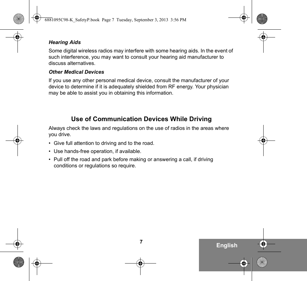 7EnglishHearing AidsSome digital wireless radios may interfere with some hearing aids. In the event of such interference, you may want to consult your hearing aid manufacturer to discuss alternatives.Other Medical DevicesIf you use any other personal medical device, consult the manufacturer of your device to determine if it is adequately shielded from RF energy. Your physician may be able to assist you in obtaining this information.Use of Communication Devices While DrivingAlways check the laws and regulations on the use of radios in the areas where you drive.• Give full attention to driving and to the road.• Use hands-free operation, if available.• Pull off the road and park before making or answering a call, if driving conditions or regulations so require.6881095C98-K_SafetyP.book  Page 7  Tuesday, September 3, 2013  3:56 PM