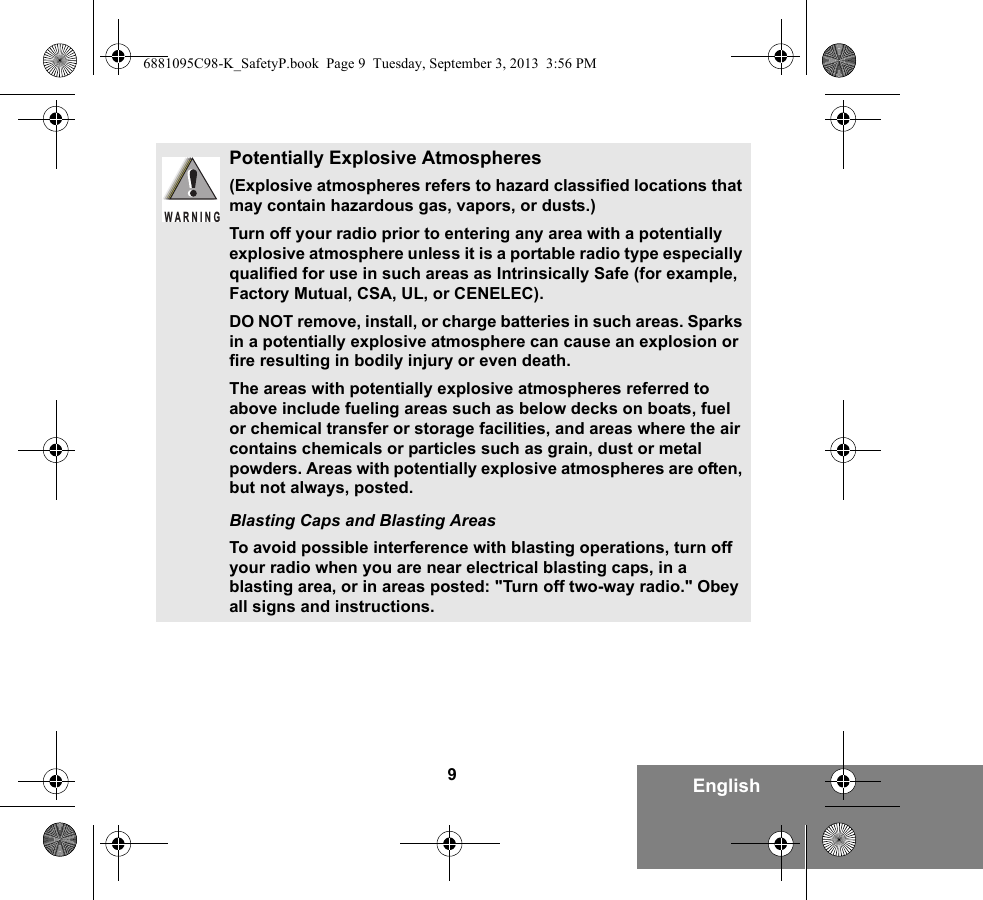 9EnglishPotentially Explosive Atmospheres (Explosive atmospheres refers to hazard classified locations that may contain hazardous gas, vapors, or dusts.) Turn off your radio prior to entering any area with a potentially explosive atmosphere unless it is a portable radio type especially qualified for use in such areas as Intrinsically Safe (for example, Factory Mutual, CSA, UL, or CENELEC).DO NOT remove, install, or charge batteries in such areas. Sparks in a potentially explosive atmosphere can cause an explosion or fire resulting in bodily injury or even death.The areas with potentially explosive atmospheres referred to above include fueling areas such as below decks on boats, fuel or chemical transfer or storage facilities, and areas where the air contains chemicals or particles such as grain, dust or metal powders. Areas with potentially explosive atmospheres are often, but not always, posted.Blasting Caps and Blasting AreasTo avoid possible interference with blasting operations, turn off your radio when you are near electrical blasting caps, in a blasting area, or in areas posted: &quot;Turn off two-way radio.&quot; Obey all signs and instructions. WARNING6881095C98-K_SafetyP.book  Page 9  Tuesday, September 3, 2013  3:56 PM