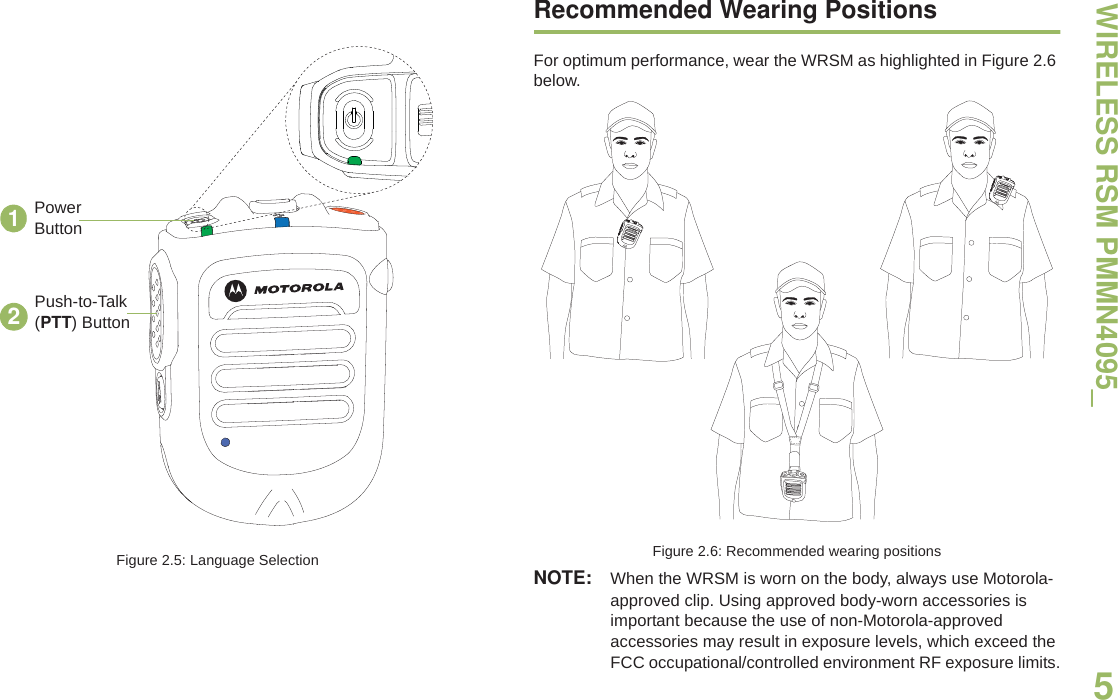 WIRELESS RSM PMMN4095_English5Figure 2.5: Language SelectionRecommended Wearing PositionsFor optimum performance, wear the WRSM as highlighted in Figure 2.6 below.Figure 2.6: Recommended wearing positionsNOTE: When the WRSM is worn on the body, always use Motorola-approved clip. Using approved body-worn accessories is important because the use of non-Motorola-approved accessories may result in exposure levels, which exceed the FCC occupational/controlled environment RF exposure limits.12Push-to-Talk (PTT) ButtonPower Button
