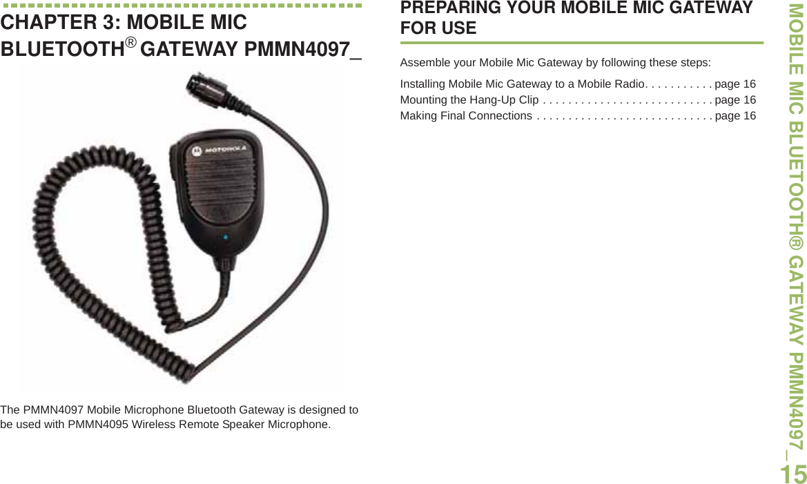 MOBILE MIC BLUETOOTH® GATEWAY PMMN4097_English15CHAPTER 3: MOBILE MIC BLUETOOTH®GATEWAY PMMN4097_The PMMN4097 Mobile Microphone Bluetooth Gateway is designed to be used with PMMN4095 Wireless Remote Speaker Microphone. PREPARING YOUR MOBILE MIC GATEWAY FOR USEAssemble your Mobile Mic Gateway by following these steps:Installing Mobile Mic Gateway to a Mobile Radio. . . . . . . . . . . page 16Mounting the Hang-Up Clip . . . . . . . . . . . . . . . . . . . . . . . . . . . page 16Making Final Connections . . . . . . . . . . . . . . . . . . . . . . . . . . . . page 16