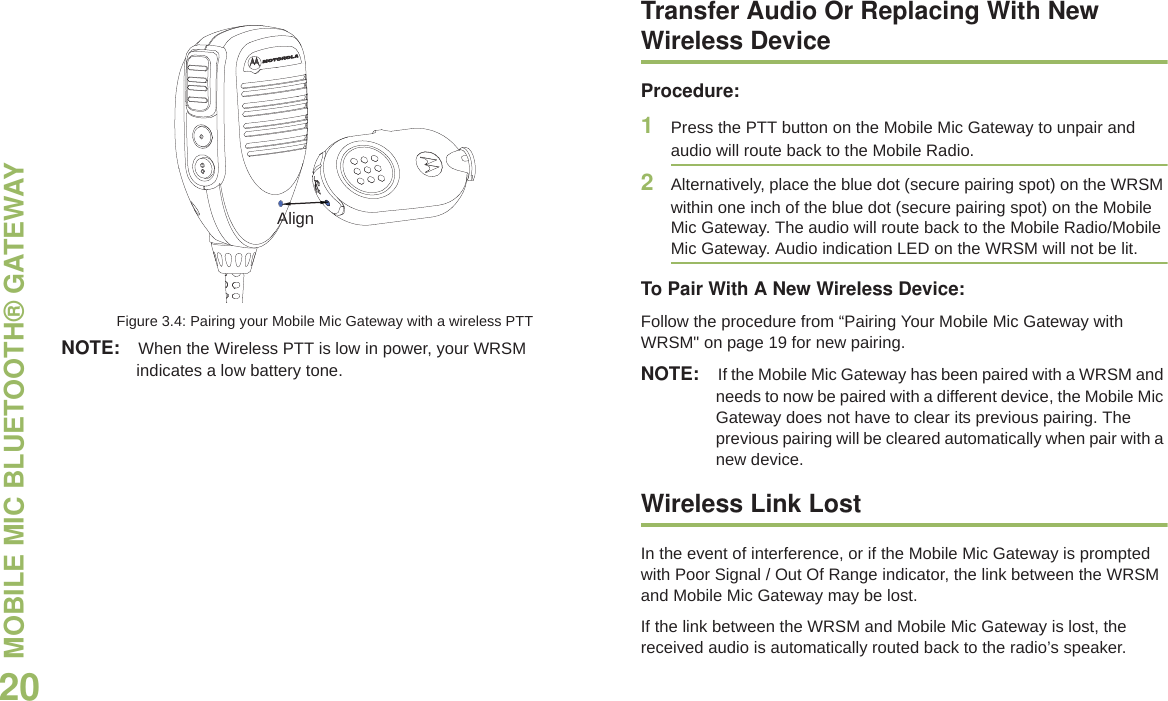 MOBILE MIC BLUETOOTH® GATEWAY English20Figure 3.4: Pairing your Mobile Mic Gateway with a wireless PTTNOTE: When the Wireless PTT is low in power, your WRSM indicates a low battery tone. Transfer Audio Or Replacing With New Wireless DeviceProcedure:1Press the PTT button on the Mobile Mic Gateway to unpair and audio will route back to the Mobile Radio.2Alternatively, place the blue dot (secure pairing spot) on the WRSM within one inch of the blue dot (secure pairing spot) on the Mobile Mic Gateway. The audio will route back to the Mobile Radio/Mobile Mic Gateway. Audio indication LED on the WRSM will not be lit.To Pair With A New Wireless Device:Follow the procedure from “Pairing Your Mobile Mic Gateway with WRSM&quot; on page 19 for new pairing. NOTE: If the Mobile Mic Gateway has been paired with a WRSM and needs to now be paired with a different device, the Mobile Mic Gateway does not have to clear its previous pairing. The previous pairing will be cleared automatically when pair with a new device.Wireless Link LostIn the event of interference, or if the Mobile Mic Gateway is prompted with Poor Signal / Out Of Range indicator, the link between the WRSM and Mobile Mic Gateway may be lost.If the link between the WRSM and Mobile Mic Gateway is lost, the received audio is automatically routed back to the radio’s speaker.Align