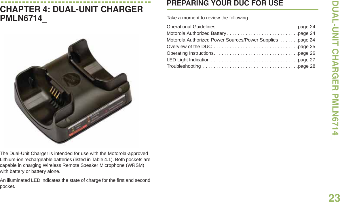 DUAL-UNIT CHARGER PMLN6714_English23CHAPTER 4: DUAL-UNIT CHARGER PMLN6714_The Dual-Unit Charger is intended for use with the Motorola-approved Lithium-ion rechargeable batteries (listed in Table 4.1). Both pockets are capable in charging Wireless Remote Speaker Microphone (WRSM) with battery or battery alone.An illuminated LED indicates the state of charge for the first and second pocket.PREPARING YOUR DUC FOR USETake a moment to review the following:Operational Guidelines . . . . . . . . . . . . . . . . . . . . . . . . . . . . . . .page 24Motorola Authorized Battery . . . . . . . . . . . . . . . . . . . . . . . . . . .page 24Motorola Authorized Power Sources/Power Supplies  . . . . . . .page 24Overview of the DUC  . . . . . . . . . . . . . . . . . . . . . . . . . . . . . . . .page 25Operating Instructions. . . . . . . . . . . . . . . . . . . . . . . . . . . . . . . .page 26LED Light Indication . . . . . . . . . . . . . . . . . . . . . . . . . . . . . . . . .page 27Troubleshooting  . . . . . . . . . . . . . . . . . . . . . . . . . . . . . . . . . . . .page 28