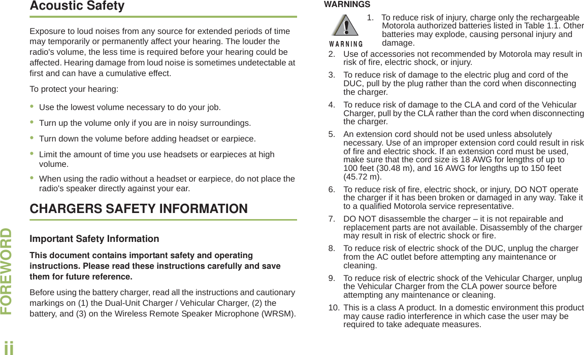 FOREWORDEnglishiiAcoustic SafetyExposure to loud noises from any source for extended periods of time may temporarily or permanently affect your hearing. The louder the radio&apos;s volume, the less time is required before your hearing could be affected. Hearing damage from loud noise is sometimes undetectable at first and can have a cumulative effect.To protect your hearing:•Use the lowest volume necessary to do your job. •Turn up the volume only if you are in noisy surroundings. •Turn down the volume before adding headset or earpiece. •Limit the amount of time you use headsets or earpieces at high volume. •When using the radio without a headset or earpiece, do not place the radio&apos;s speaker directly against your ear.CHARGERS SAFETY INFORMATIONImportant Safety InformationThis document contains important safety and operating instructions. Please read these instructions carefully and save them for future reference.Before using the battery charger, read all the instructions and cautionary markings on (1) the Dual-Unit Charger / Vehicular Charger, (2) the battery, and (3) on the Wireless Remote Speaker Microphone (WRSM).WARNINGS!W A R N I N G!2. Use of accessories not recommended by Motorola may result in risk of fire, electric shock, or injury.3. To reduce risk of damage to the electric plug and cord of the DUC, pull by the plug rather than the cord when disconnecting the charger.4. To reduce risk of damage to the CLA and cord of the Vehicular Charger, pull by the CLA rather than the cord when disconnecting the charger.5. An extension cord should not be used unless absolutely necessary. Use of an improper extension cord could result in risk of fire and electric shock. If an extension cord must be used, make sure that the cord size is 18 AWG for lengths of up to 100 feet (30.48 m), and 16 AWG for lengths up to 150 feet (45.72 m).6. To reduce risk of fire, electric shock, or injury, DO NOT operate the charger if it has been broken or damaged in any way. Take it to a qualified Motorola service representative.7. DO NOT disassemble the charger – it is not repairable and replacement parts are not available. Disassembly of the charger may result in risk of electric shock or fire.8. To reduce risk of electric shock of the DUC, unplug the charger from the AC outlet before attempting any maintenance or cleaning.9. To reduce risk of electric shock of the Vehicular Charger, unplug the Vehicular Charger from the CLA power source before attempting any maintenance or cleaning.10. This is a class A product. In a domestic environment this product may cause radio interference in which case the user may be required to take adequate measures.1. To reduce risk of injury, charge only the rechargeable Motorola authorized batteries listed in Table 1.1. Other batteries may explode, causing personal injury and damage.