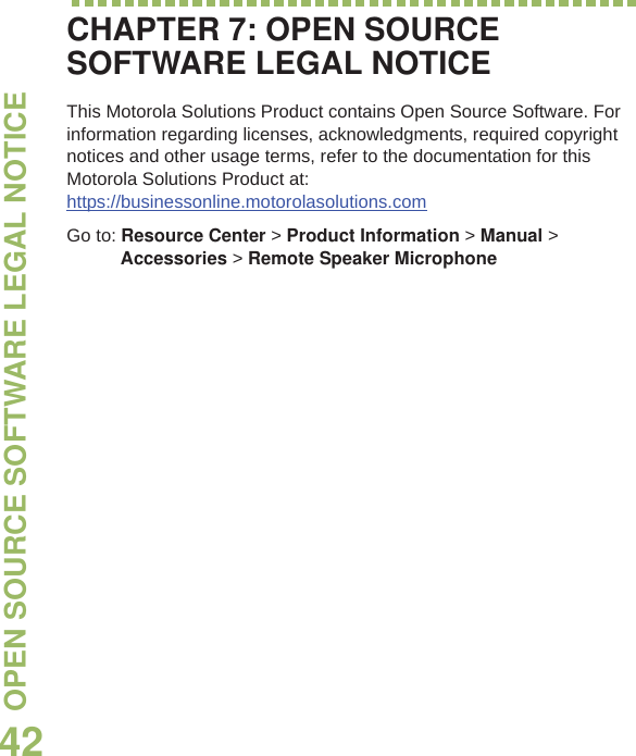 OPEN SOURCE SOFTWARE LEGAL NOTICEEnglish42CHAPTER 7: OPEN SOURCE SOFTWARE LEGAL NOTICEThis Motorola Solutions Product contains Open Source Software. For information regarding licenses, acknowledgments, required copyright notices and other usage terms, refer to the documentation for this Motorola Solutions Product at: https://businessonline.motorolasolutions.comGo to: Resource Center &gt;Product Information &gt; Manual &gt; Accessories &gt; Remote Speaker Microphone