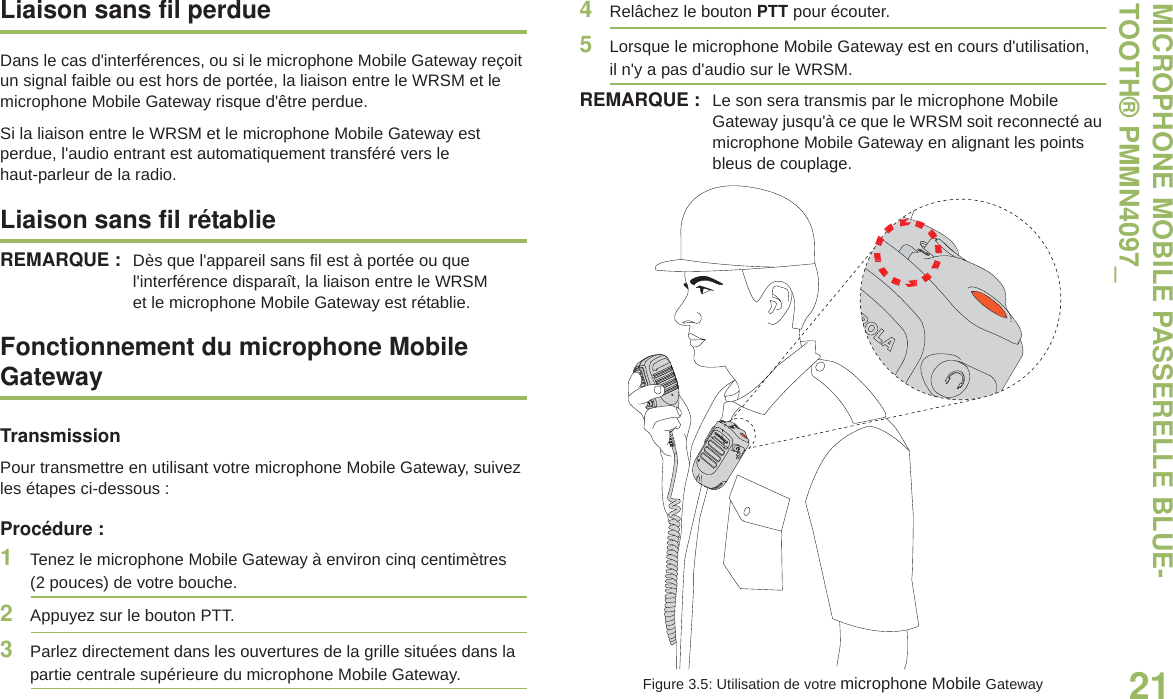 MICROPHONE MOBILE PASSERELLE BLUE-TOOTH® PMMN4097_21Français canadienLiaison sans fil perdueDans le cas d&apos;interférences, ou si le microphone Mobile Gateway reçoit un signal faible ou est hors de portée, la liaison entre le WRSM et le microphone Mobile Gateway risque d&apos;être perdue.Si la liaison entre le WRSM et le microphone Mobile Gateway est perdue, l&apos;audio entrant est automatiquement transféré vers le haut-parleur de la radio.Liaison sans fil rétablieREMARQUE : Dès que l&apos;appareil sans fil est à portée ou que l&apos;interférence disparaît, la liaison entre le WRSM et le microphone Mobile Gateway est rétablie.Fonctionnement du microphone Mobile GatewayTransmissionPour transmettre en utilisant votre microphone Mobile Gateway, suivez les étapes ci-dessous :Procédure :1Tenez le microphone Mobile Gateway à environ cinq centimètres  (2 pouces) de votre bouche. 2Appuyez sur le bouton PTT.3Parlez directement dans les ouvertures de la grille situées dans la partie centrale supérieure du microphone Mobile Gateway.4Relâchez le bouton PTT pour écouter.5Lorsque le microphone Mobile Gateway est en cours d&apos;utilisation, il n&apos;y a pas d&apos;audio sur le WRSM.REMARQUE : Le son sera transmis par le microphone Mobile Gateway jusqu&apos;à ce que le WRSM soit reconnecté au microphone Mobile Gateway en alignant les points bleus de couplage.Figure 3.5: Utilisation de votre microphone Mobile Gateway