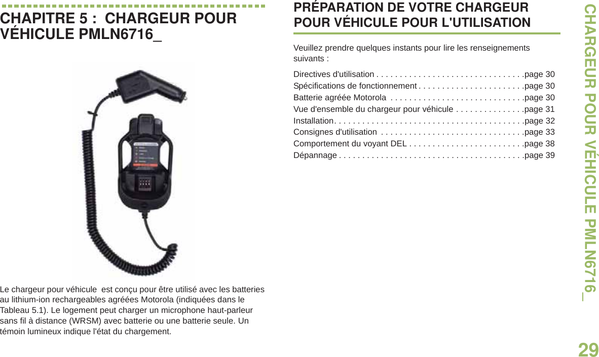 CHARGEUR POUR VÉHICULE PMLN6716_29Français canadienCHAPITRE 5 :  CHARGEUR POUR VÉHICULE PMLN6716_Le chargeur pour véhicule  est conçu pour être utilisé avec les batteries au lithium-ion rechargeables agréées Motorola (indiquées dans le Tableau 5.1). Le logement peut charger un microphone haut-parleur sans fil à distance (WRSM) avec batterie ou une batterie seule. Un témoin lumineux indique l&apos;état du chargement.PRÉPARATION DE VOTRE CHARGEUR POUR VÉHICULE POUR L&apos;UTILISATIONVeuillez prendre quelques instants pour lire les renseignements suivants :Directives d&apos;utilisation . . . . . . . . . . . . . . . . . . . . . . . . . . . . . . . .page 30Spécifications de fonctionnement . . . . . . . . . . . . . . . . . . . . . . .page 30Batterie agréée Motorola  . . . . . . . . . . . . . . . . . . . . . . . . . . . . .page 30Vue d&apos;ensemble du chargeur pour véhicule . . . . . . . . . . . . . . .page 31Installation. . . . . . . . . . . . . . . . . . . . . . . . . . . . . . . . . . . . . . . . .page 32Consignes d&apos;utilisation  . . . . . . . . . . . . . . . . . . . . . . . . . . . . . . .page 33Comportement du voyant DEL . . . . . . . . . . . . . . . . . . . . . . . . .page 38Dépannage . . . . . . . . . . . . . . . . . . . . . . . . . . . . . . . . . . . . . . . .page 39